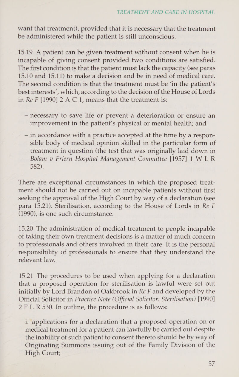 want that treatment), provided that it is necessary that the treatment be administered while the patient is still unconscious. 15.19 A patient can be given treatment without consent when he is incapable of giving consent provided two conditions are satisfied. The first condition is that the patient must lack the capacity (see paras 15.10 and 15.11) to make a decision and be in need of medical care. The second condition is that the treatment must be ‘in the patient’s best interests’, which, according to the decision of the House of Lords in Re F [1990] 2 A C 1, means that the treatment is: — necessary to save life or prevent a deterioration or ensure an improvement in the patient’s physical or mental health; and — in accordance with a practice accepted at the time by a respon- sible body of medical opinion skilled in the particular form of treatment in question (the test that was originally laid down in Bolam v Friern Hospital Management Committee [1957] 1 WLR 582): There are exceptional circumstances in which the proposed treat- ment should not be carried out on incapable patients without first seeking the approval of the High Court by way of a declaration (see para 15.21). Sterilisation, according to the House of Lords in Re F (1990), is one such circumstance. 15.20 The administration of medical treatment to people incapable of taking their own treatment decisions is a matter of much concern to professionals and others involved in their care. It is the personal responsibility of professionals to ensure that they understand the relevant law. 15.21 The procedures to be used when applying for a declaration that a proposed operation for sterilisation is lawful were set out initially by Lord Brandon of Oakbrook in Re F and developed by the Official Solicitor in Practice Note (Official Solicitor: Sterilisation) [1990] 2 F L R530. In outline, the procedure is as follows: i. applications for a declaration that a proposed operation on or medical treatment for a patient can lawfully be carried out despite the inability of such patient to consent thereto should be by way of Originating Summons issuing out of the Family Division of the High Court; 67