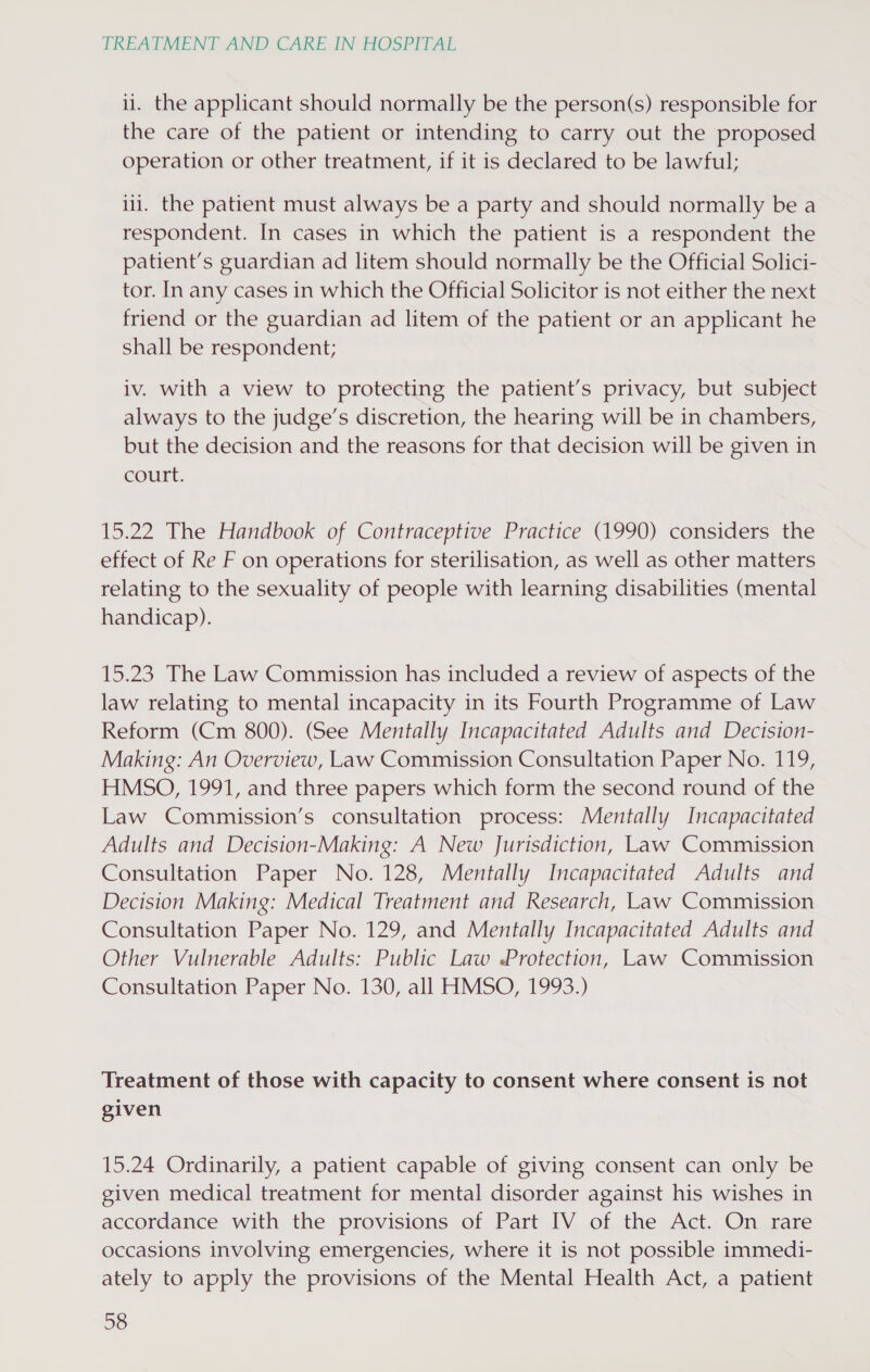 i. the applicant should normally be the person(s) responsible for the care of the patient or intending to carry out the proposed operation or other treatment, if it is declared to be lawful; ili. the patient must always be a party and should normally be a respondent. In cases in which the patient is a respondent the patient’s guardian ad litem should normally be the Official Solici- tor. In any cases in which the Official Solicitor is not either the next friend or the guardian ad litem of the patient or an applicant he shall be respondent; iv. with a view to protecting the patient’s privacy, but subject always to the judge’s discretion, the hearing will be in chambers, but the decision and the reasons for that decision will be given in court. 15.22 The Handbook of Contraceptive Practice (1990) considers the effect of Re F on operations for sterilisation, as well as other matters relating to the sexuality of people with learning disabilities (mental handicap). 15.23 The Law Commission has included a review of aspects of the law relating to mental incapacity in its Fourth Programme of Law Reform (Cm 800). (See Mentally Incapacitated Adults and Decision- Making: An Overview, Law Commission Consultation Paper No. 119, HMSO, 1991, and three papers which form the second round of the Law Commission’s consultation process: Mentally Incapacitated Adults and Decision-Making: A New Jurisdiction, Law Commission Consultation Paper No. 128, Mentally Incapacitated Adults and Decision Making: Medical Treatment and Research, Law Commission Consultation Paper No. 129, and Mentally Incapacitated Adults and Other Vulnerable Adults: Public Law Protection, Law Commission Consultation Paper No. 130, all HMSO, 1993.) Treatment of those with capacity to consent where consent is not given 15.24 Ordinarily, a patient capable of giving consent can only be given medical treatment for mental disorder against his wishes in accordance with the provisions of Part IV of the Act. On rare occasions involving emergencies, where it is not possible immedi- ately to apply the provisions of the Mental Health Act, a patient