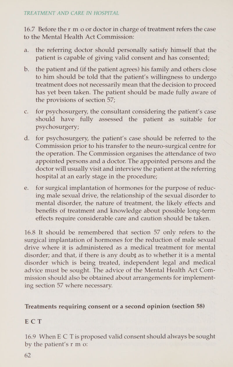 16.7 Before the r m o or doctor in charge of treatment refers the case to the Mental Health Act Commission: a. the referring doctor should personally satisfy himself that the patient is capable of giving valid consent and has consented; b. the patient and (if the patient agrees) his family and others close to him should be told that the patient’s willingness to undergo treatment does not necessarily mean that the decision to proceed has yet been taken. The patient should be made fully aware of the provisions of section 57; c. for psychosurgery, the consultant considering the patient’s case should have fully assessed the patient as suitable for psychosurgery; d. for psychosurgery, the patient’s case should be referred to the Commission prior to his transfer to the neuro-surgical centre for the operation. The Commission organises the attendance of two appointed persons and a doctor. The appointed persons and the doctor will usually visit and interview the patient at the referring hospital at an early stage in the procedure; e. for surgical implantation of hormones for the purpose of reduc- ing male sexual drive, the relationship of the sexual disorder to mental disorder, the nature of treatment, the likely effects and benefits of treatment and knowledge about possible long-term effects require considerable care and caution should be taken. 16.8 It should be remembered that section 57 only refers to the surgical implantation of hormones for the reduction of male sexual drive where it is administered as a medical treatment for mental disorder; and that, if there is any doubt as to whether it is a mental disorder which is being treated, independent legal and medical advice must be sought. The advice of the Mental Health Act Com- mission should also be obtained about arrangements for implement- ing section 57 where necessary. Treatments requiring consent or a second opinion (section 58) ECT 16.9 When E C Tis proposed valid consent should always be sought by the patient’s r m o: