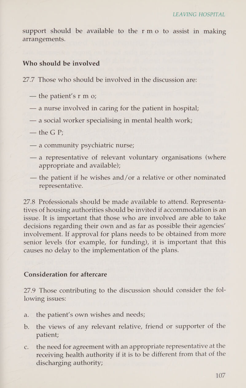 support should be available to the rmo to assist in making arrangements. Who should be involved 27.7 Those who should be involved in the discussion are: = Urespationt 5 tf Mm © — a nurse involved in caring for the patient in hospital; — a social worker specialising in mental health work; — the GP; — acommunity psychiatric nurse; —a representative of relevant voluntary organisations (where appropriate and available); — the patient if he wishes and/or a relative or other nominated representative. 27.8 Professionals should be made available to attend. Representa- tives of housing authorities should be invited if accommodation is an issue. It is important that those who are involved are able to take decisions regarding their own and as far as possible their agencies’ involvement. If approval for plans needs to be obtained from more senior levels (for example, for funding), it is important that this causes no delay to the implementation of the plans. Consideration for aftercare 27.9 Those contributing to the discussion should consider the fol- lowing issues: the patient’s own wishes and needs; b. the views of any relevant relative, friend or supporter of the patient; c. the need for agreement with an appropriate representative at the receiving health authority if it is to be different from that of the discharging authority;