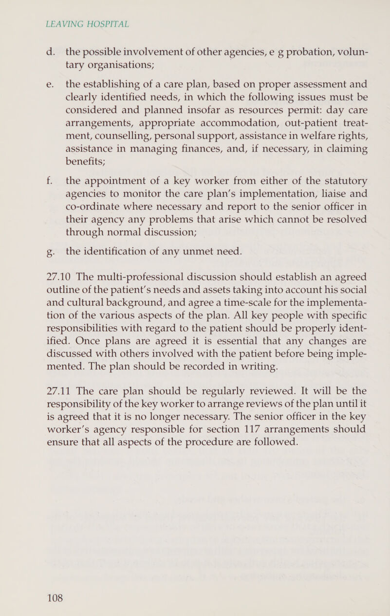 d. the possible involvement of other agencies, e g probation, volun- tary organisations; e. the establishing of a care plan, based on proper assessment and clearly identified needs, in which the following issues must be considered and planned insofar as resources permit: day care arrangements, appropriate accommodation, out-patient treat- ment, counselling, personal support, assistance in welfare rights, assistance in managing finances, and, if necessary, in claiming benefits; f. the appointment of a key worker from either of the statutory agencies to monitor the care plan’s implementation, liaise and co-ordinate where necessary and report to the senior officer in their agency any problems that arise which cannot be resolved through normal discussion; g. the identification of any unmet need. 27.10 The multi-professional discussion should establish an agreed outline of the patient’s needs and assets taking into account his social and cultural background, and agree a time-scale for the implementa- tion of the various aspects of the plan. All key people with specific responsibilities with regard to the patient should be properly ident- ified. Once plans are agreed it is essential that any changes are discussed with others involved with the patient before being imple- mented. The plan should be recorded in writing. 27.11 The care plan should be regularly reviewed. It will be the responsibility of the key worker to arrange reviews of the plan until it is agreed that it is no longer necessary. The senior officer in the key worker’s agency responsible for section 117 arrangements should ensure that all aspects of the procedure are followed.