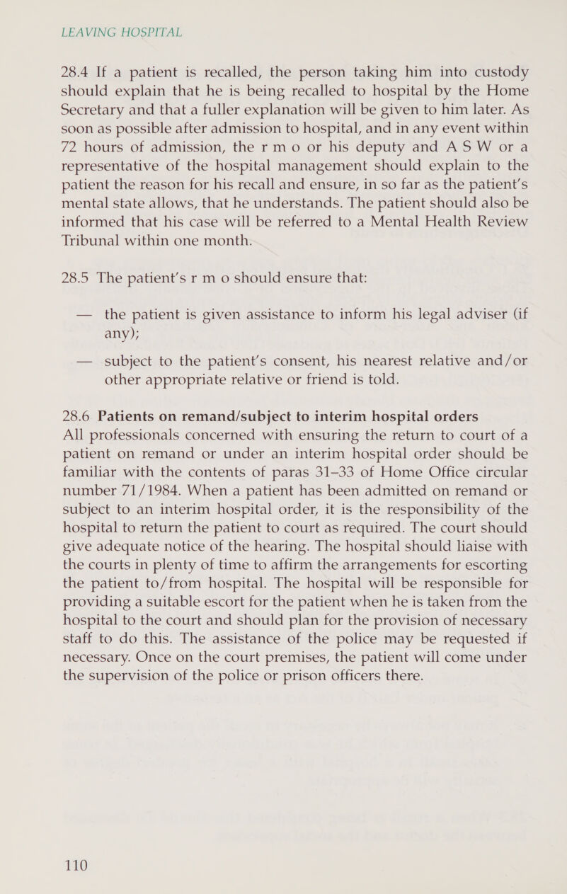 28.4 If a patient is recalled, the person taking him into custody should explain that he is being recalled to hospital by the Home Secretary and that a fuller explanation will be given to him later. As soon as possible after admission to hospital, and in any event within 72 hours of admission, the rm o or his deputy and AS W or a representative of the hospital management should explain to the patient the reason for his recall and ensure, in so far as the patient’s mental state allows, that he understands. The patient should also be informed that his case will be referred to a Mental Health Review Tribunal within one month. 28.5 The patient’s r m o should ensure that: — the patient is given assistance to inform his legal adviser (if any); — subject to the patient’s consent, his nearest relative and/or other appropriate relative or friend is told. 28.6 Patients on remand/subject to interim hospital orders All professionals concerned with ensuring the return to court of a patient on remand or under an interim hospital order should be familiar with the contents of paras 31-33 of Home Office circular number 71/1984. When a patient has been admitted on remand or subject to an interim hospital order, it is the responsibility of the hospital to return the patient to court as required. The court should give adequate notice of the hearing. The hospital should liaise with the courts in plenty of time to affirm the arrangements for escorting the patient to/from hospital. The hospital will be responsible for providing a suitable escort for the patient when he is taken from the hospital to the court and should plan for the provision of necessary staff to do this. The assistance of the police may be requested if necessary. Once on the court premises, the patient will come under the supervision of the police or prison officers there. Th