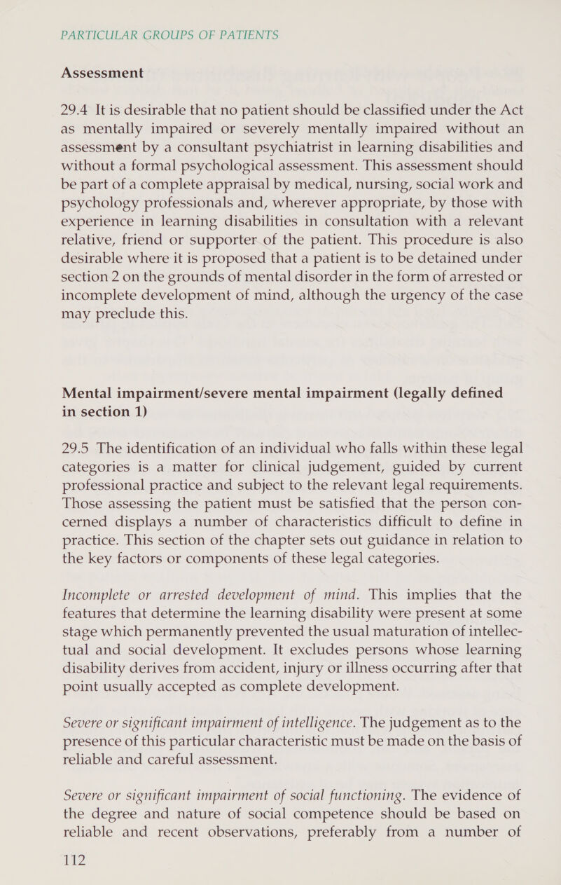 Assessment 29.4 It is desirable that no patient should be classified under the Act as mentally impaired or severely mentally impaired without an assessment by a consultant psychiatrist in learning disabilities and without a formal psychological assessment. This assessment should be part of a complete appraisal by medical, nursing, social work and psychology professionals and, wherever appropriate, by those with experience in learning disabilities in consultation with a relevant relative, friend or supporter of the patient. This procedure is also desirable where it is proposed that a patient is to be detained under section 2 on the grounds of mental disorder in the form of arrested or incomplete development of mind, although the urgency of the case may preclude this. Mental impairment/severe mental impairment (legally defined in section 1) 29.5 The identification of an individual who falls within these legal categories is a matter for clinical judgement, guided by current professional practice and subject to the relevant legal requirements. Those assessing the patient must be satisfied that the person con- cerned displays a number of characteristics difficult to define in practice. This section of the chapter sets out guidance in relation to the key factors or components of these legal categories. Incomplete or arrested development of mind. This implies that the features that determine the learning disability were present at some stage which permanently prevented the usual maturation of intellec- tual and social development. It excludes persons whose learning disability derives from accident, injury or illness occurring after that point usually accepted as complete development. Severe or significant impairment of intelligence. The judgement as to the presence of this particular characteristic must be made on the basis of reliable and careful assessment. Severe or significant impairment of social functioning. The evidence of the degree and nature of social competence should be based on reliable and recent observations, preferably from a number of