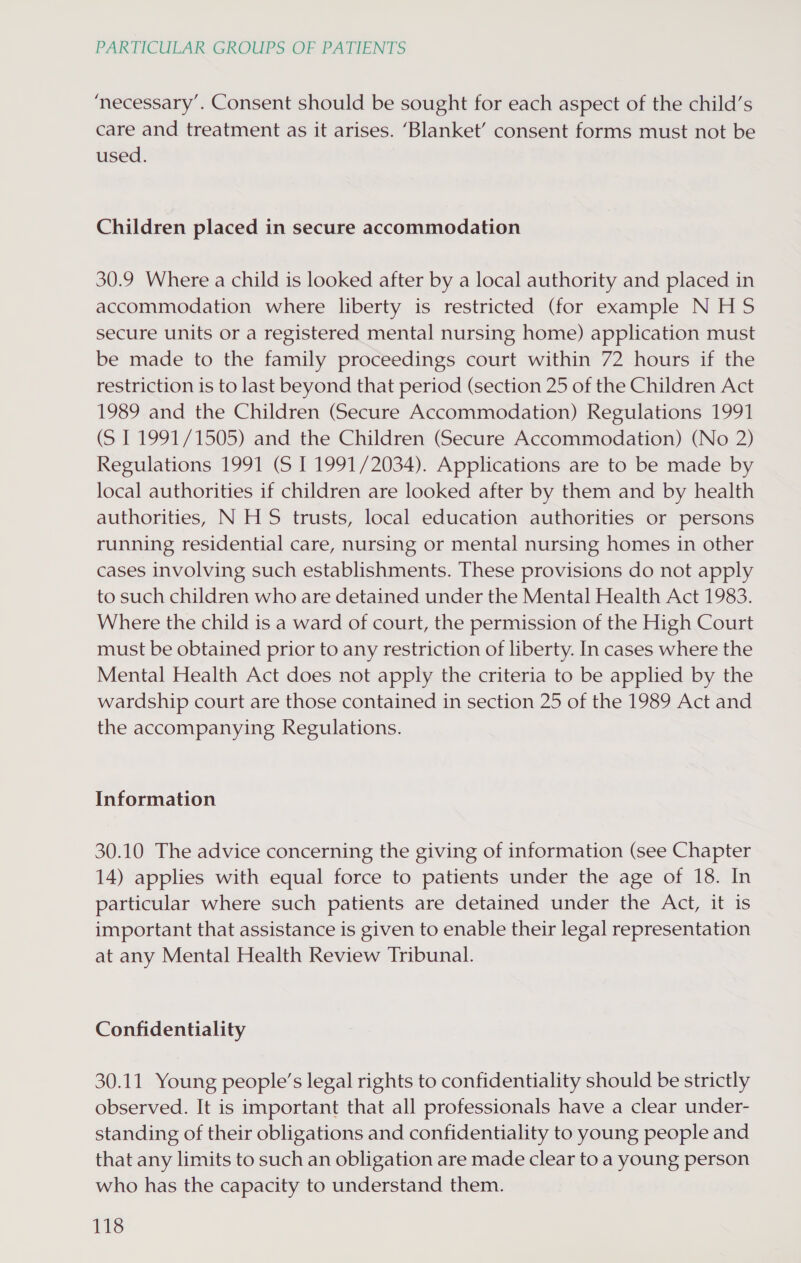 ‘necessary’. Consent should be sought for each aspect of the child’s care and treatment as it arises. ‘Blanket’ consent forms must not be used. Children placed in secure accommodation 30.9 Where a child is looked after by a local authority and placed in accommodation where liberty is restricted (for example NHS secure units or a registered mental nursing home) application must be made to the family proceedings court within 72 hours if the restriction is to last beyond that period (section 25 of the Children Act 1989 and the Children (Secure Accommodation) Regulations 1991 (S 1 1991/1505) and the Children (Secure Accommodation) (No 2) Regulations 1991 (S I 1991/2034). Applications are to be made by local authorities if children are looked after by them and by health authorities, N HS trusts, local education authorities or persons running residential care, nursing or mental nursing homes in other cases involving such establishments. These provisions do not apply to such children who are detained under the Mental Health Act 1983. Where the child is a ward of court, the permission of the High Court must be obtained prior to any restriction of liberty. In cases where the Mental Health Act does not apply the criteria to be applied by the wardship court are those contained in section 25 of the 1989 Act and the accompanying Regulations. Information 30.10 The advice concerning the giving of information (see Chapter 14) applies with equal force to patients under the age of 18. In particular where such patients are detained under the Act, it is important that assistance is given to enable their legal representation at any Mental Health Review Tribunal. Confidentiality 30.11 Young people’s legal rights to confidentiality should be strictly observed. It is important that all professionals have a clear under- standing of their obligations and confidentiality to young people and that any limits to such an obligation are made clear to a young person who has the capacity to understand them.