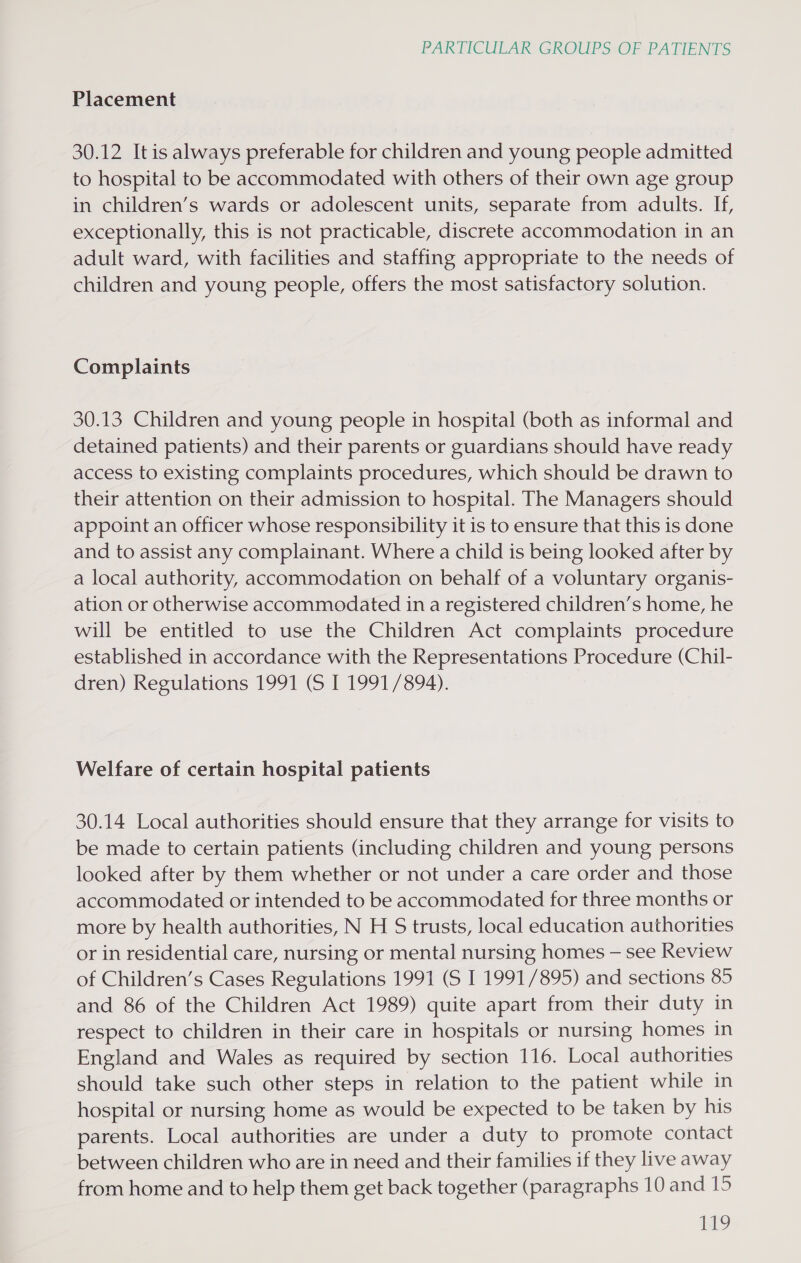 Placement 30.12 It is always preferable for children and young people admitted to hospital to be accommodated with others of their own age group in children’s wards or adolescent units, separate from adults. If, exceptionally, this is not practicable, discrete accommodation in an adult ward, with facilities and staffing appropriate to the needs of children and young people, offers the most satisfactory solution. Complaints 30.13 Children and young people in hospital (both as informal and detained patients) and their parents or guardians should have ready access to existing complaints procedures, which should be drawn to their attention on their admission to hospital. The Managers should appoint an officer whose responsibility it is to ensure that this is done and to assist any complainant. Where a child is being looked after by a local authority, accommodation on behalf of a voluntary organis- ation or otherwise accommodated in a registered children’s home, he will be entitled to use the Children Act complaints procedure established in accordance with the Representations Procedure (Chil- dren) Regulations 1991 (S I 1991/894). Welfare of certain hospital patients 30.14 Local authorities should ensure that they arrange for visits to be made to certain patients (including children and young persons looked after by them whether or not under a care order and those accommodated or intended to be accommodated for three months or more by health authorities, N H S trusts, local education authorities or in residential care, nursing or mental nursing homes — see Review of Children’s Cases Regulations 1991 (S I 1991/895) and sections 85 and 86 of the Children Act 1989) quite apart from their duty in respect to children in their care in hospitals or nursing homes in England and Wales as required by section 116. Local authorities should take such other steps in relation to the patient while in hospital or nursing home as would be expected to be taken by his parents. Local authorities are under a duty to promote contact between children who are in need and their families if they live away from home and to help them get back together (paragraphs 10 and 15