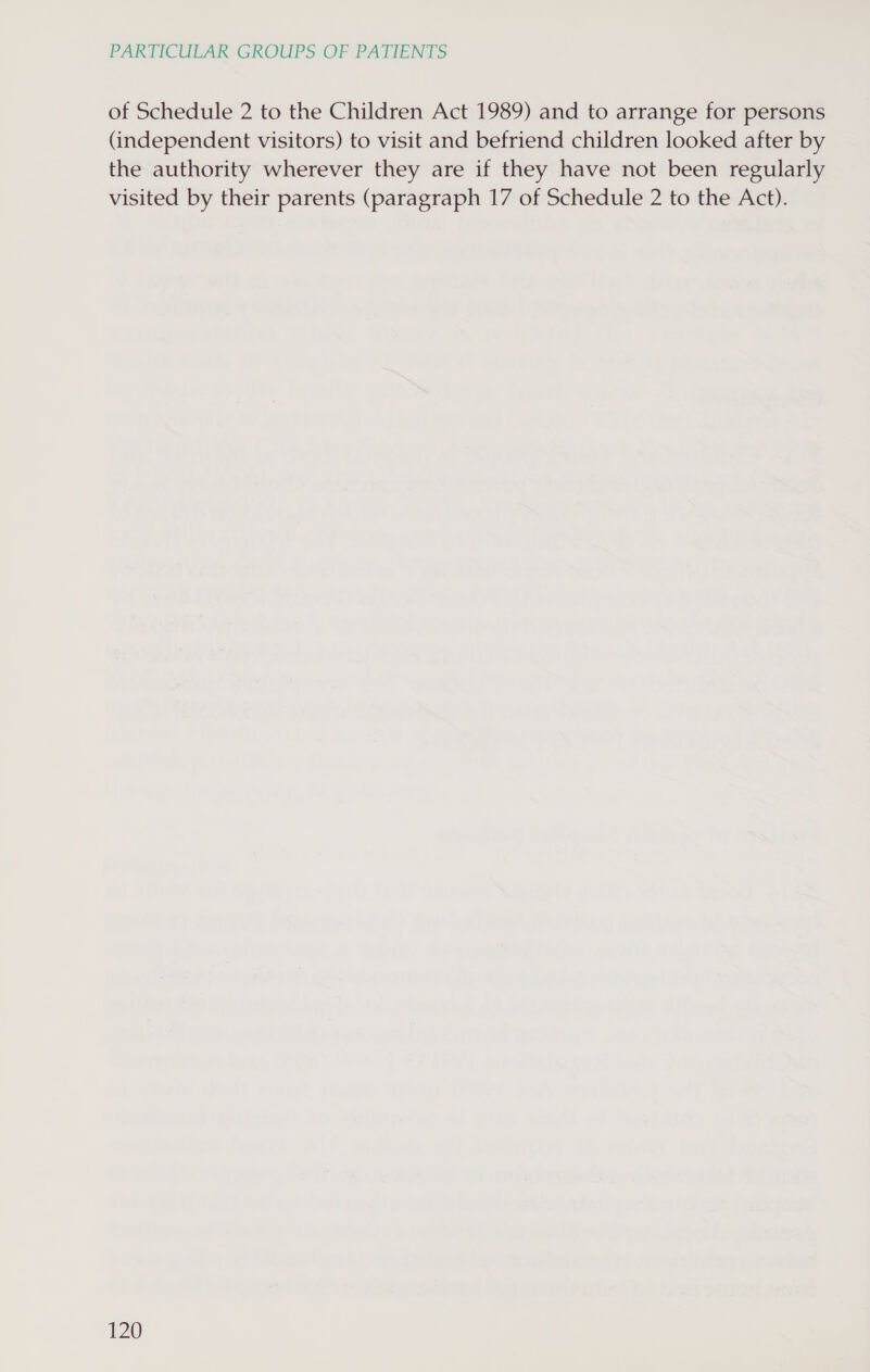 of Schedule 2 to the Children Act 1989) and to arrange for persons (independent visitors) to visit and befriend children looked after by the authority wherever they are if they have not been regularly visited by their parents (paragraph 17 of Schedule 2 to the Act).
