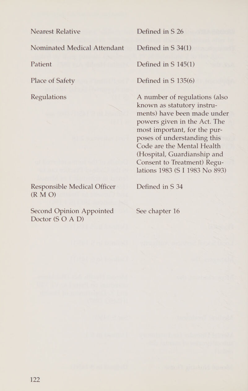 Nearest Relative Nominated Medical Attendant Patient Place of Safety Regulations Responsible Medical Officer (R M O) Second Opinion Appointed Doctor (S O A D) 122 Defined in S 26 Defined in S 34(1) Defined in S 145(1) Defined in S 135(6) A number of regulations (also known as statutory instru- ments) have been made under powers given in the Act. The most important, for the pur- poses of understanding this Code are the Mental Health (Hospital, Guardianship and Consent to Treatment) Regu- lations 1983 (S I 1983 No 893) Defined in S 34 pee chapter 16