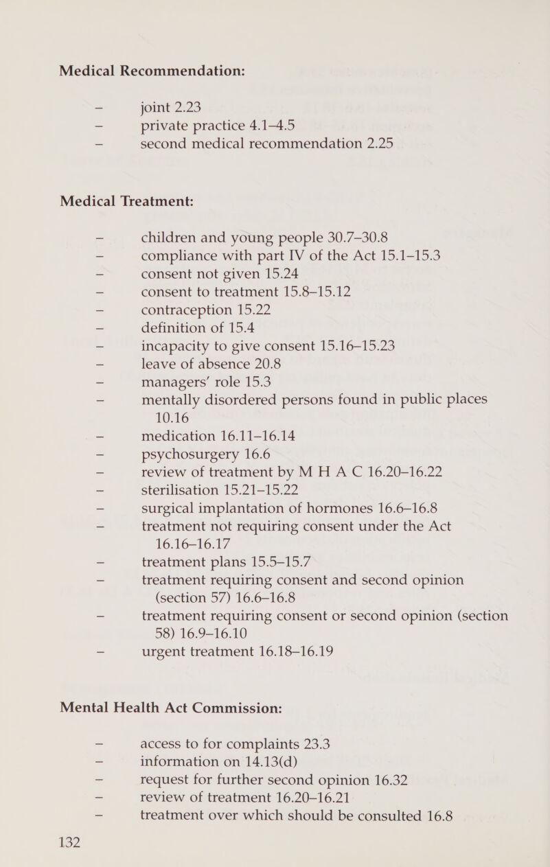 joint 2.23 private practice 4.1—-4.5 second medical recommendation 2.25 children and young people 30.7-30.8 compliance with part IV of the Act 15.1-15.3 consent not given 15.24 consent to treatment 15.8—-15.12 contraception 15.22 definition of 15.4 incapacity to give consent 15.16—15.23 leave of absence 20.8 managers’ role 15.3 mentally disordered persons found in public places 10.16 medication 16.11—16.14 psychosurgery 16.6 review of treatment by M H A C 16.20-16.22 sterilisation 15.21-15.22 surgical implantation of hormones 16.6—-16.8 treatment not requiring consent under the Act 16.16-16.17 treatment plans 15.5-15.7 treatment requiring consent and second opinion (section 57) 16.6-16.8 treatment requiring consent or second opinion (section 58) 16.9-16.10 urgent treatment 16.18-16.19 132 access to for complaints 23.3 information on 14.13(d) request for further second opinion 16.32 review of treatment 16.20-16.21 treatment over which should be consulted 16.8