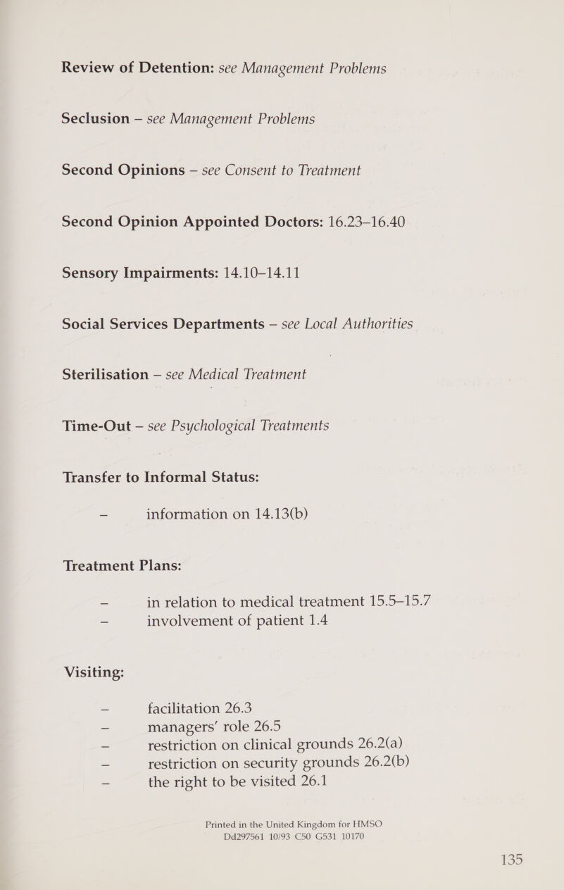 Review of Detention: see Management Problems Seclusion — see Management Problems Second Opinions — see Consent to Treatment Second Opinion Appointed Doctors: 16.23-16.40 Sensory Impairments: 14.10-14.11 Social Services Departments — see Local Authorities Sterilisation — see Medical Treatment Time-Out — see Psychological Treatments Transfer to Informal Status: _ information on 14.13(b) Treatment Plans: - in relation to medical treatment 15.5-15.7 — involvement of patient 1.4 Visiting: ~ facilitation 26.3 “= managers’ role 26.5 = restriction on clinical grounds 26.2(a) = restriction on security grounds 26.2(b) &amp; the right to be visited 26.1 Printed in the United Kingdom for HMSO Dd297561 10/93 C50 G531 10170