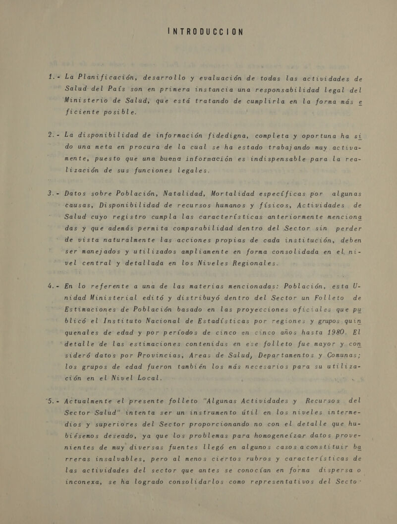 INTRODUCCION La Planificación, desarrollo y evaluación de todas las actividades de Salud: del País son en primera instancia una responsabilidad legal del Ministerio de Salud, que está tratando de cumplirla en la forma más e ficiente posible. La disponibilidad de información fidedigna, completa y oportuna ha si do una meta en procura de la cual se ha estado trabajando muy. activa- mente, puesto que una buena información es indispensable para la rea- lización de sus funciones legales. Datos sobre Población, Natalidad, Mortalidad específicas por algunas Salud cuyo registro cumpla las características anteriormente menciona das y que además permita comparabilidad dentro del Sector sin perder de vista naturalmente las acciones propias de cada institución, deben ser manejados y utilizados ampliamente en forma consolidada en el, ni- vel central y detallada en los Niveles Regionales. En lo referente a una de las materias mencionadas: Población, esta U- nidad Ministerial editó y distribuyó dentro del Sector un Folleto de blicó el Instituto Nacional de Estadísticas por regionez y grupos quin quenales de edad y por períodos de cinco en cinco años hasta 1980. El sideró datos por Provincias, Areas de Salud, Departamentos y Comunas; los grupos de edad fueron también los más necesarios para su utiliza- ción en el Nivel Local. Actualmente el presente folleto Algunas Actividades y Recursos del Sector Salud” intenta ser un instrumento útil en los niveles interme- dios y superiores del Sector proporcionando no con el detalle que hu- biésemos deseado, ya que los problemas para homogeneizar datos prove- nientes de muy diversas fuentes llegó en algunos casos aconstituir ba rreras insalvables, pero al menos ciertos rubros y características de las actividades del sector que antes se conocían en forma dispersa o inconexa, se ha logrado consolidarlos.como representativos del Secto&gt;”