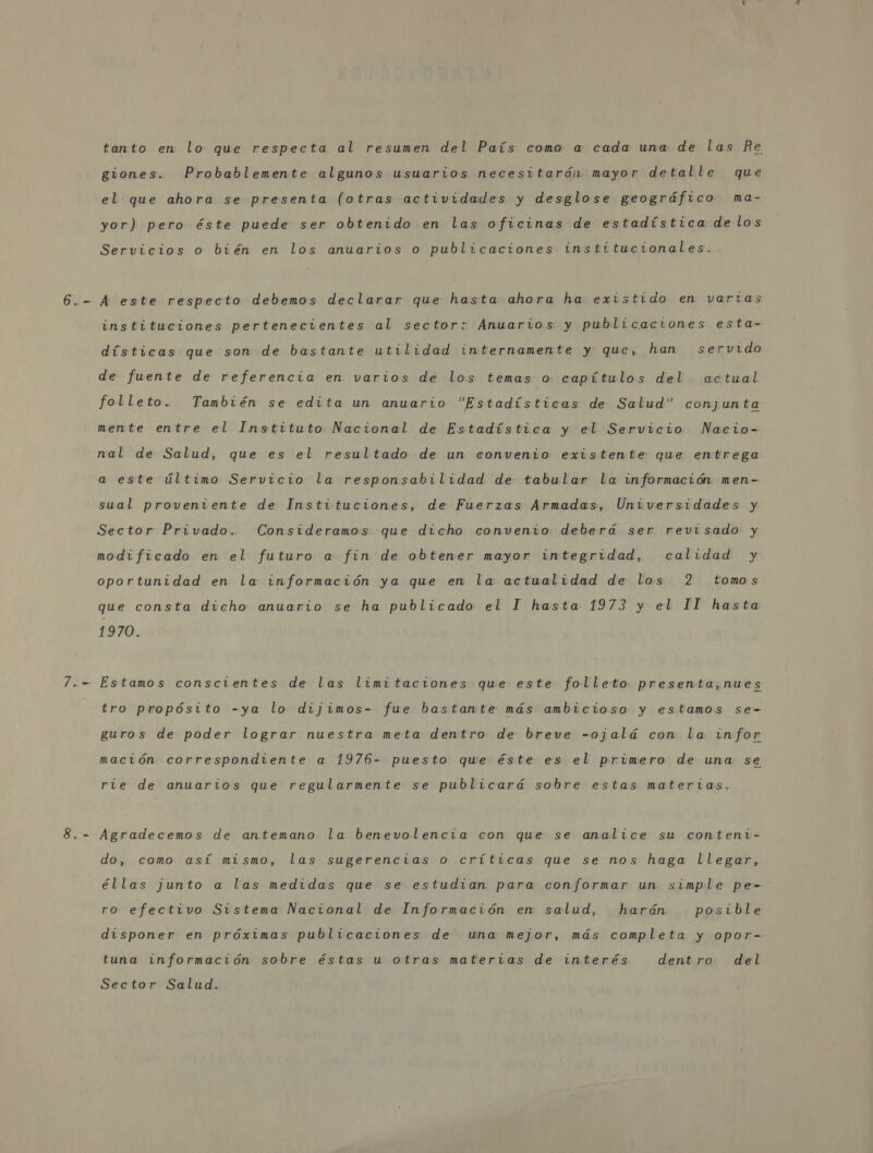 tanto en lo que respecta al resumen del País como a cada una de las Re giones. Probablemente algunos usuarios necesitarón mayor detalle que el que ahora se presenta (otras actividades y desglose geográfico ma- yor) pero éste puede ser obtenido en las oficinas de estadística de los Servicios o bién en los anuarios o publicaciones institucionales. instituciones pertenecientes al sector: Anuarios y publicaciones esta- dísticas que son de bastante utilidad internamente y que, han servido de fuente de referencia en varios de los temas o capítulos del actual folleto. También se edita un anuario Estadísticas de Salud conjunta mente entre el Instituto Nacional de Estadística y el Servicio Nacio- nal de Salud, que es el resultado de un convenio existente que entrega a este último Servicio la responsabilidad de tabular la información men- sual proveniente de Instituciones, de Fuerzas Armadas, Universidades y Sector Privado. Consideramos que dicho convenio deberá ser revisado y modificado en el futuro a fin de obtener mayor integridad, calidad y oportunidad en la información ya que en la actualidad de los 2 tomos que consta dicho anuario se ha publicado el I hasta 1973 y el IT hasta 1970. tro propósito -ya lo dijimos- fue bastante más ambicioso y estamos se- guros de poder lograr nuestra meta dentro de breve -ojalá con la infor mación correspondiente a 1976- puesto que éste es el primero de una se rie de anuartios que regularmente se publicará sobre estas materias. Agradecemos de antemano la benevolencia con que se analice su conteni- do, como así mismo, las sugerencias o críticas que se nos haga llegar, éllas junto a las medidas que se estudian para conformar un simple pe- ro efectivo Sistema Nacional de Información en salud, harán posible disponer en próximas publicaciones de una mejor, más completa y opor- tuna información sobre éstas u otras materias de interés dentro del Sector Salud.