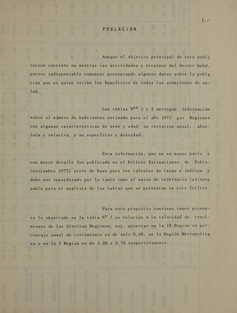 POBLACION Aunque el objetivo principal de esta publi cación consiste en mostrar las actividades y recursos del Sector Salud, parece indispensable comenzar presentando algunos datos sobre la pobla ción que es quien recibe los beneficios de todas las atenciones de sa- lud. Las tablas N%S 1 y 2 entregan información sobre el número de habitantes estimado para el año 1975 por Regiones con algunas características de sexo y edad; su variación anual, abso- luta y relativa, y su superficie y densidad. Esta información, que en su mayor parte y con mayor detalle fue publicada en el Folleto Estimaciones de Pobla- (noviembre 1975) sirve de base para los cálculos de tasas e índices y debe ser considerado por lo tanto como el marco de referencia indispen sable para el análisis de las tablas que se presentan en este Folleto. Para este propósito conviene tener presen- te lo observado en la tabla N% 2 en relación a la velocidad de creci- miento de las diversas Regiones; así, mientras en la IX Región su por- centaje anual de crecimiento es de sólo 0,6%, en la Región Metropolita