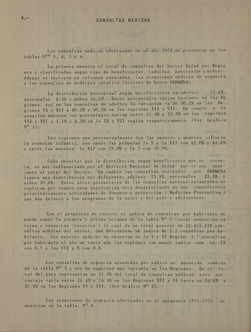 CONSULTAS MEDICAS Las consultas médicas efectuadas en el año 1975 se presentan en las tablas NP. 34 4) 5 06% La primera muestra el total de consultas del Sector Salud por Regio nes y clasificadas según tipo de beneficiario (adultos, maternales y niños). Además se incluyen en columnas separadas, las atenciones médicas de urgencia y las consultas de medicina curativa (sistema de bonos SERMENA) . La distribución porcentual según beneficiarios es: adultos 53,6%, maternales. 8,3% y niños 38,1%. Estos porcentajes varían bastante en las Re giones, así en las consultas de adultos 1á variación va de 60,2% en las Re- glones IX y XII a 49,2% y 50,2% en las regiones I11 y VII. En cuanto a la atención materna los porcentajes varían entre 11,4% y 10,8% en las “regiones VII y XII y 5,1% y 6,2% en la IX y VII región respectivamente. (Ver Gráfico NE Las regiones que porcentualmente dan las mayores y menores cifras en la atención infantil, son entre las primeras la V y la VIl con 42,0% y 41,8%, y entre las menores: la XII con 29,0% y la 1 con 30,9%. Cabe observar que la distribución según beneficiario que se comen- ta, es muy influenciada por el Servicio Nacional de Salud, que es muy seme- jante al total del Sector. En cambio las consultas otorgadas por SERMENA tienen una distribución muy diferente: adultos: 25,9%, maternales 23, DH y niños 50,6%. Estos altos porcentajes de las consultas materno-infantiles se explican por cuanto esta institución está desarrollando en sus consultorios prioritariamente actividades de fomento y protección ( Medicina Preventiva ) que dan énfasis a los programas de la mujer y del niño y adolescente. Con el propósito de conocer el índice de consultas por habitante se puede sumar la primera y última columna de la tabla N* 3 (total consultas ex terna y consultas curativa ) lo cual da un total general de 12.671.428 con- sultas médicas del sector, que determinan un índice de 1.2 consultas por ha- bitante. Los mayores índices se observan en la I y Il Región: 1.7 consultas por habitante al año en tanto que las regiones con menor índice “son Ja 1X ton 041/91 14s VÍA yA cont O, 8. Las consultas de urgencia atendidas por médico se muestran también en la tabla N% 3 y son de magnitud muy variable en las Regiones. En el to- tal del país representan un 21,8% del: total de consultas médicas, este por- centaje varía entre 16,4% y 16,6% en las Regiones XII y VI hasta un 26,6% y 27,8% en las Regiones IV y III. (Ver Gráfico N% 2). Las atenciones de urgencia efectuadas en el quiquenio 1971-1975 se muestran en la tabla. N? 8.