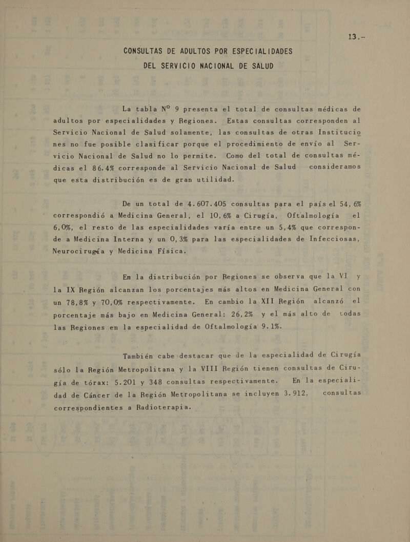 13,- CONSULTAS DE ADULTOS POR ESPECIALIDADES DEL SERVICIO NACIONAL DE SALUD La tabla N% 9 presenta el total de consultas médicas de adultos por especialidades y Regiones. Estas consultas corresponden al Servicio Nacional de Salud solamente, las consultas de otras Institucio nes no fue posible clasificar porque el procedimiento de envío al Ser- vicio Nacional de Salud no lo permite. Como del total de consultas mé- dicas el 86.4% corresponde al Servicio Nacional de Salud consideramos que esta distribución es de gran utilidad. De un total de 4.607.405 consultas para el país el 54, 6% correspondió a Medicina General, el 10,6% a Cirugía, Oftalmología el 6,0%, el resto de las especialidades varía entre un 5,4% que correspon- de a Medicina Interna y un 0,3% para las especialidades de Infecciosas, Neurocirugía y Medicina Física. En la distribución por Regiones se observa que la VI y la IX Región alcanzan los porcentajes más altos en Medicina General con un 78,8% y 70,0% respectivamente. .En cambio la XII Región alcanzó el porcentaje más bajo en Medicina General: 26,2% y el más alto de todas las Regiones en la especialidad de Oftalmología 9. 1%. También cabe destacar que de la especialidad de Cirugía sólo la Región Metropolitana y la VIII Región tienen consultas de Ciru- gía de tórax: 5.201 y 348 consultas respectivamente. En la especiali- dad de Cáncer de la Región Metropolitana se incluyen 3.912, consultas correspondientes a Radioterapia.