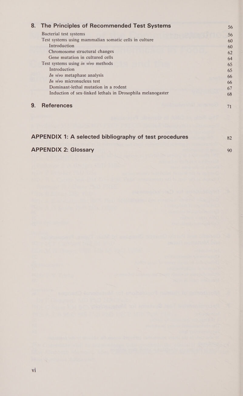 Bacterial test systems Test systems using mammalian somatic cells in culture Introduction Chromosome structural changes Gene mutation in cultured cells Test systems using in vivo methods Introduction In vivo metaphase analysis In vivo micronucleus test Dominant-lethal mutation in a rodent Induction of sex-linked lethals in Drosophila melanogaster vi 56 56 60 60 62 64 65 65 66 66 67 68 71 82 90