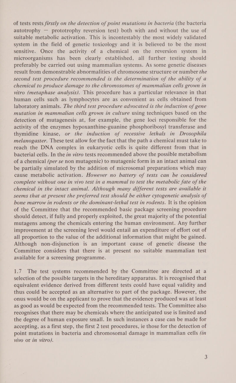 autotrophy — prototrophy reversion test) both with and without the use of suitable metabolic activation. This is incontestably the most widely validated system in the field of genetic toxicology and it is believed to be the most sensitive. Once the activity of a chemical on the reversion system in microorganisms has been clearly established, all further testing should preferably be carried out using mammalian systems. As some genetic diseases result from demonstrable abnormalities of chromosome structure or number the second test procedure recommended is the determination of the ability of a chemical to produce damage to the chromosomes of mammalian cells grown in vitro (metaphase analysis). This procedure has a particular relevance in that human cells such as lymphocytes are as convenient as cells obtained from laboratory animals. The third test procedure advocated is the induction of gene mutation in mammalian cells grown in culture using techniques based on the detection of mutagenesis at, for example, the gene loci responsible for the activity of the enzymes hypoxanthine-guanine phosphoribosyl transferase and thymidine kinase, or the induction of recessive lethals in Drosophila melanogaster. These test allow for the fact that the path a chemical must take to reach the DNA complex in eukaryotic cells is quite different from that in bacterial cells. In the in vitro tests recommended above the possible metabolism of a chemical (per se non mutagenic) to mutagenic form in an intact animal can be partially simulated by the addition of microsomal preparations which may cause metabolic activation. However no battery of tests can be considered complete without one in vivo test in a mammal to test the metabolic fate of the chemical in the intact animal. Although many different tests are available it seems that at present the preferred test should be either cytogenetic analysis of bone marrow in rodents or the dominant-lethal test in rodents. It is the opinion of the Committee that the recommended basic package screening procedure should detect, if fully and properly exploited, the great majority of the potential mutagens among the chemicals entering the human environment. Any further improvement at the screening level would entail an expenditure of effort out of all proportion to the value of the additional information that might be gained. Although non-disjunction is an important cause of genetic disease the Committee considers that there is at present no suitable mammalian test available for a screening programme. 1.7 The test systems recommended by the Committee are directed at a selection of the possible targets in the hereditary apparatus. It is recognised that equivalent evidence derived from different tests could have equal validity and thus could be accepted as an alternative to part of the package. However, the onus would be on the applicant to prove that the evidence produced was at least as good as would be expected from the recommended tests. The Committee also recognises that there may be chemicals where the anticipated use is limited and the degree of human exposure small. In such instances a case can be made for accepting, as a first step, the first 2 test procedures, ie those for the detection of point mutations in bacteria and chromosomal damage in mammalian cells (in vivo or in vitro).