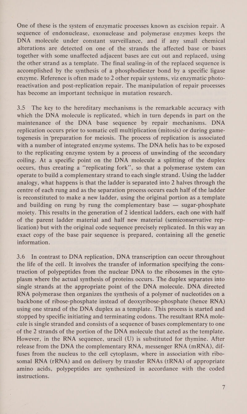 One of these is the system of enzymatic processes known as excision repair. A sequence of endonuclease, exonuclease and polymerase enzymes keeps the DNA molecule under constant surveillance, and if any small chemical alterations are detected on one of the strands the affected base or bases together with some unaffected adjacent bases are cut out and replaced, using the other strand as a template. The final sealing-in of the replaced sequence is accomplished by the synthesis of a phosphodiester bond by a specific ligase enzyme. Reference is often made to 2 other repair systems, viz enzymatic photo- reactivation and post-replication repair. The manipulation of repair processes has become an important technique in mutation research. 3.5 The key to the hereditary mechanisms is the remarkable accuracy with which the DNA molecule is replicated, which in turn depends in part on the maintenance of the DNA base sequence by repair mechanisms. DNA replication occurs prior to somatic cell multiplication (mitosis) or during game- togenesis in ‘preparation for meiosis. The process of replication is associated with a number of integrated enzyme systems. The DNA helix has to be exposed to the replicating enzyme system by a process of unwinding of the secondary coiling. At a specific point on the DNA molecule a splitting of the duplex occurs, thus creating a “replicating fork’’, so that a polymerase system can operate to build a complementary strand to each single strand. Using the ladder analogy, what happens is that the ladder is separated into 2 halves through the centre of each rung and as the separation process occurs each half of the ladder is reconstituted to make a new ladder, using the original portion as a template and building on rung by rung the complementary base — sugar-phosphate moiety. This results in the generation of 2 identical ladders, each one with half of the parent ladder material and half new material (semiconservative rep- lication) but with the original code sequence precisely replicated. In this way an exact copy of the base pair sequence is prepared, containing all the genetic information. 3.6 In contrast to DNA replication, DNA transcription can occur throughout the life of the cell. It involves the transfer of information specifying the cons- truction of polypeptides from the nuclear DNA to the ribosomes in the cyto- plasm where the actual synthesis of proteins occurs. The duplex separates into single strands at the appropriate point of the DNA molecule. DNA directed RNA polymerase then organizes the synthesis of a polymer of nucleotides on a backbone of ribose-phosphate instead of deoxyribose-phosphate (hence RNA) using one strand of the DNA duplex as a template. This process is started and stopped by specific initiating and terminating codons. The resultant RNA mole- cule is single stranded and consists of a sequence of bases complementary to one of the 2 strands of the portion of the DNA molecule that acted as the template. However, in the RNA sequence, uracil (U) is substituted for thymine. After release from the DNA the complementary RNA, messenger RNA (mRNA), dif- fuses from the nucleus to the cell cytoplasm, where in association with ribo- somal RNA (rRNA) and on delivery by transfer RNAs (tRNA) of appropriate amino acids, polypeptides are synthesized in accordance with the coded instructions.