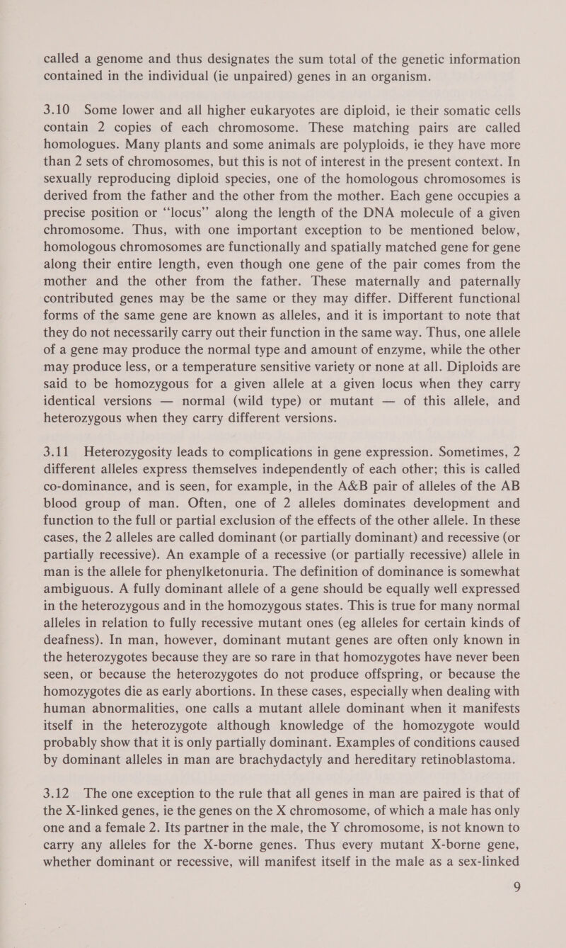 called a genome and thus designates the sum total of the genetic information contained in the individual (ie unpaired) genes in an organism. 3.10 Some lower and all higher eukaryotes are diploid, ie their somatic cells contain 2 copies of each chromosome. These matching pairs are called homologues. Many plants and some animals are polyploids, ie they have more than 2 sets of chromosomes, but this is not of interest in the present context. In sexually reproducing diploid species, one of the homologous chromosomes is derived from the father and the other from the mother. Each gene occupies a precise position or “‘locus’’ along the length of the DNA molecule of a given chromosome. Thus, with one important exception to be mentioned below, homologous chromosomes are functionally and spatially matched gene for gene along their entire length, even though one gene of the pair comes from the mother and the other from the father. These maternally and paternally contributed genes may be the same or they may differ. Different functional forms of the same gene are known as alleles, and it is important to note that they do not necessarily carry out their function in the same way. Thus, one allele of a gene may produce the normal type and amount of enzyme, while the other may produce less, or a temperature sensitive variety or none at all. Diploids are said to be homozygous for a given allele at a given locus when they carry identical versions — normal (wild type) or mutant — of this allele, and heterozygous when they carry different versions. 3.11 Heterozygosity leads to complications in gene expression. Sometimes, 2 different alleles express themselves independently of each other; this is called co-dominance, and is seen, for example, in the A&amp;B pair of alleles of the AB blood group of man. Often, one of 2 alleles dominates development and function to the full or partial exclusion of the effects of the other allele. In these cases, the 2 alleles are called dominant (or partially dominant) and recessive (or partially recessive). An example of a recessive (or partially recessive) allele in man is the allele for phenylketonuria. The definition of dominance is somewhat ambiguous. A fully dominant allele of a gene should be equally well expressed in the heterozygous and in the homozygous states. This is true for many normal alleles in relation to fully recessive mutant ones (eg alleles for certain kinds of deafness). In man, however, dominant mutant genes are often only known in the heterozygotes because they are so rare in that homozygotes have never been seen, or because the heterozygotes do not produce offspring, or because the homozygotes die as early abortions. In these cases, especially when dealing with human abnormalities, one calls a mutant allele dominant when it manifests itself in the heterozygote although knowledge of the homozygote would probably show that it is only partially dominant. Examples of conditions caused by dominant alleles in man are brachydactyly and hereditary retinoblastoma. 3.12 The one exception to the rule that all genes in man are paired is that of the X-linked genes, ie the genes on the X chromosome, of which a male has only one and a female 2. Its partner in the male, the Y chromosome, is not known to carry any alleles for the X-borne genes. Thus every mutant X-borne gene, whether dominant or recessive, will manifest itself in the male as a sex-linked