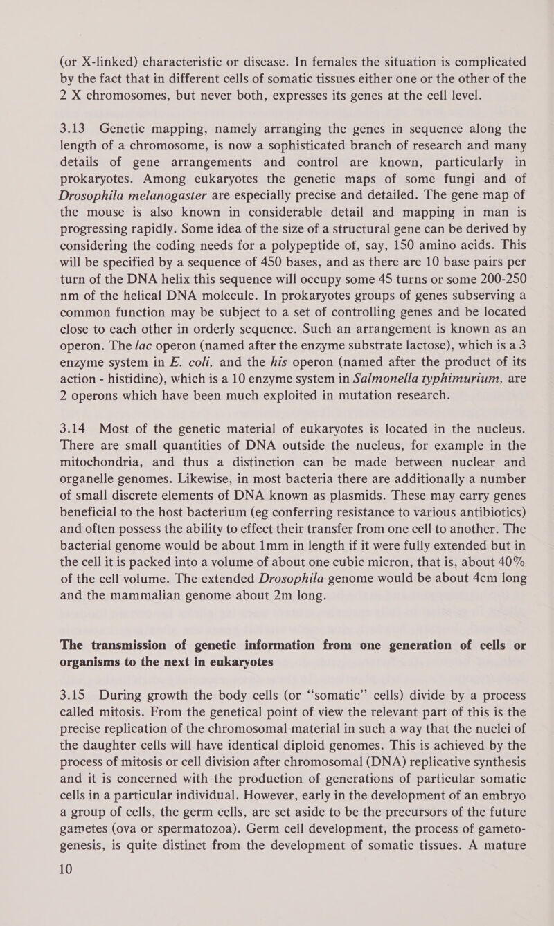 (or X-linked) characteristic or disease. In females the situation is complicated by the fact that in different cells of somatic tissues either one or the other of the 2 X chromosomes, but never both, expresses its genes at the cell level. 3.13 Genetic mapping, namely arranging the genes in sequence along the length of a chromosome, is now a sophisticated branch of research and many details of gene arrangements and control are known, particularly in prokaryotes. Among eukaryotes the genetic maps of some fungi and of Drosophila melanogaster are especially precise and detailed. The gene map of the mouse is also known in considerable detail and mapping in man is progressing rapidly. Some idea of the size of a structural gene can be derived by considering the coding needs for a polypeptide of, say, 150 amino acids. This will be specified by a sequence of 450 bases, and as there are 10 base pairs per turn of the DNA helix this sequence will occupy some 45 turns or some 200-250 nm of the helical DNA molecule. In prokaryotes groups of genes subserving a common function may be subject to a set of controlling genes and be located close to each other in orderly sequence. Such an arrangement is known as an operon. The Jac operon (named after the enzyme substrate lactose), which is a 3 enzyme system in E. coli, and the his operon (named after the product of its action - histidine), which is a 10 enzyme system in Salmonella typhimurium, are 2 operons which have been much exploited in mutation research. 3.14 Most of the genetic material of eukaryotes is located in the nucleus. There are small quantities of DNA outside the nucleus, for example in the mitochondria, and thus a distinction can be made between nuclear and organelle genomes. Likewise, in most bacteria there are additionally a number of small discrete elements of DNA known as plasmids. These may carry genes beneficial to the host bacterium (eg conferring resistance to various antibiotics) and often possess the ability to effect their transfer from one cell to another. The bacterial genome would be about 1mm in length if it were fully extended but in the cell it is packed into a volume of about one cubic micron, that is, about 40% of the cell volume. The extended Drosophila genome would be about 4cm long and the mammalian genome about 2m long. The transmission of genetic information from one generation of cells or organisms to the next in eukaryotes 3.15 During growth the body cells (or ‘‘somatic’’ cells) divide by a process called mitosis. From the genetical point of view the relevant part of this is the precise replication of the chromosomal material in such a way that the nuclei of the daughter cells will have identical diploid genomes. This is achieved by the process of mitosis or cell division after chromosomal (DNA) replicative synthesis and it is concerned with the production of generations of particular somatic cells in a particular individual. However, early in the development of an embryo a group of cells, the germ cells, are set aside to be the precursors of the future gametes (ova or spermatozoa). Germ cell development, the process of gameto- genesis, is quite distinct from the development of somatic tissues. A mature