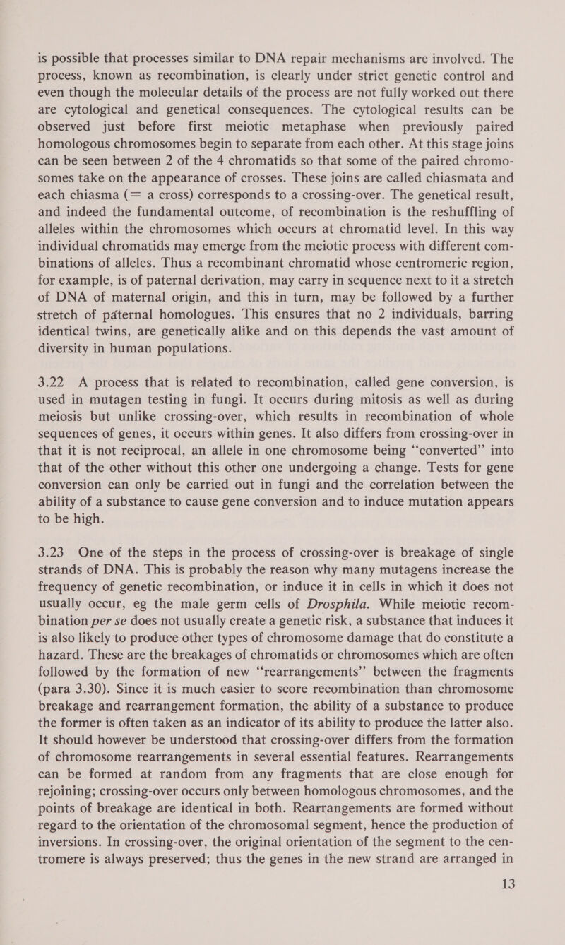 is possible that processes similar to DNA repair mechanisms are involved. The process, known as recombination, is clearly under strict genetic control and even though the molecular details of the process are not fully worked out there are cytological and genetical consequences. The cytological results can be observed just before first meiotic metaphase when previously paired homologous chromosomes begin to separate from each other. At this stage joins can be seen between 2 of the 4 chromatids so that some of the paired chromo- somes take on the appearance of crosses. These joins are called chiasmata and each chiasma (= a cross) corresponds to a crossing-over. The genetical result, and indeed the fundamental outcome, of recombination is the reshuffling of alleles within the chromosomes which occurs at chromatid level. In this way individual chromatids may emerge from the meiotic process with different com- binations of alleles. Thus a recombinant chromatid whose centromeric region, for example, is of paternal derivation, may carry in sequence next to it a stretch of DNA of maternal origin, and this in turn, may be followed by a further stretch of paternal homologues. This ensures that no 2 individuals, barring identical twins, are genetically alike and on this depends the vast amount of diversity in human populations. 3.22 A process that is related to recombination, called gene conversion, is used in mutagen testing in fungi. It occurs during mitosis as well as during meiosis but unlike crossing-over, which results in recombination of whole sequences of genes, it occurs within genes. It also differs from crossing-over in that it is not reciprocal, an allele in one chromosome being “‘converted”’ into that of the other without this other one undergoing a change. Tests for gene conversion can only be carried out in fungi and the correlation between the ability of a substance to cause gene conversion and to induce mutation appears to be high. 3.23 One of the steps in the process of crossing-over is breakage of single strands of DNA. This is probably the reason why many mutagens increase the frequency of genetic recombination, or induce it in cells in which it does not usually occur, eg the male germ cells of Drosphila. While meiotic recom- bination per se does not usually create a genetic risk, a substance that induces it is also likely to produce other types of chromosome damage that do constitute a hazard. These are the breakages of chromatids or chromosomes which are often followed by the formation of new “rearrangements” between the fragments (para 3.30). Since it is much easier to score recombination than chromosome breakage and rearrangement formation, the ability of a substance to produce the former is often taken as an indicator of its ability to produce the latter also. It should however be understood that crossing-over differs from the formation of chromosome rearrangements in several essential features. Rearrangements can be formed at random from any fragments that are close enough for rejoining; crossing-over occurs only between homologous chromosomes, and the points of breakage are identical in both. Rearrangements are formed without regard to the orientation of the chromosomal segment, hence the production of inversions. In crossing-over, the original orientation of the segment to the cen- tromere is always preserved; thus the genes in the new strand are arranged in 166