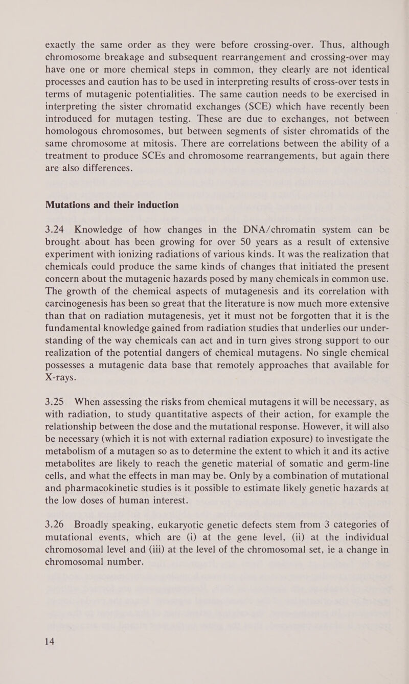 exactly the same order as they were before crossing-over. Thus, although chromosome breakage and subsequent rearrangement and crossing-over may have one or more chemical steps in common, they clearly are not identical processes and caution has to be used in interpreting results of cross-over tests in terms of mutagenic potentialities. The same caution needs to be exercised in interpreting the sister chromatid exchanges (SCE) which have recently been introduced for mutagen testing. These are due to exchanges, not between homologous chromosomes, but between segments of sister chromatids of the same chromosome at mitosis. There are correlations between the ability of a treatment to produce SCEs and chromosome rearrangements, but again there are also differences. Mutations and their induction 3.24 Knowledge of how changes in the DNA/chromatin system can be brought about has been growing for over 50 years as a result of extensive experiment with ionizing radiations of various kinds. It was the realization that chemicals could produce the same kinds of changes that initiated the present concern about the mutagenic hazards posed by many chemicals in common use. The growth of the chemical aspects of mutagenesis and its correlation with carcinogenesis has been so great that the literature is now much more extensive than that on radiation mutagenesis, yet it must not be forgotten that it is the fundamental knowledge gained from radiation studies that underlies our under- standing of the way chemicals can act and in turn gives strong support to our realization of the potential dangers of chemical mutagens. No single chemical possesses a mutagenic data base that remotely approaches that available for X-rays. 3.25 When assessing the risks from chemical mutagens it will be necessary, as with radiation, to study quantitative aspects of their action, for example the relationship between the dose and the mutational response. However, it will also be necessary (which it is not with external radiation exposure) to investigate the metabolism of a mutagen so as to determine the extent to which it and its active metabolites are likely to reach the genetic material of somatic and germ-line cells, and what the effects in man may be. Only by a combination of mutational and pharmacokinetic studies is it possible to estimate likely genetic hazards at the low doses of human interest. 3.26 Broadly speaking, eukaryotic genetic defects stem from 3 categories of mutational events, which are (i) at the gene level, (ii) at the individual chromosomal level and (iii) at the level of the chromosomal set, ie a change in chromosomal number.