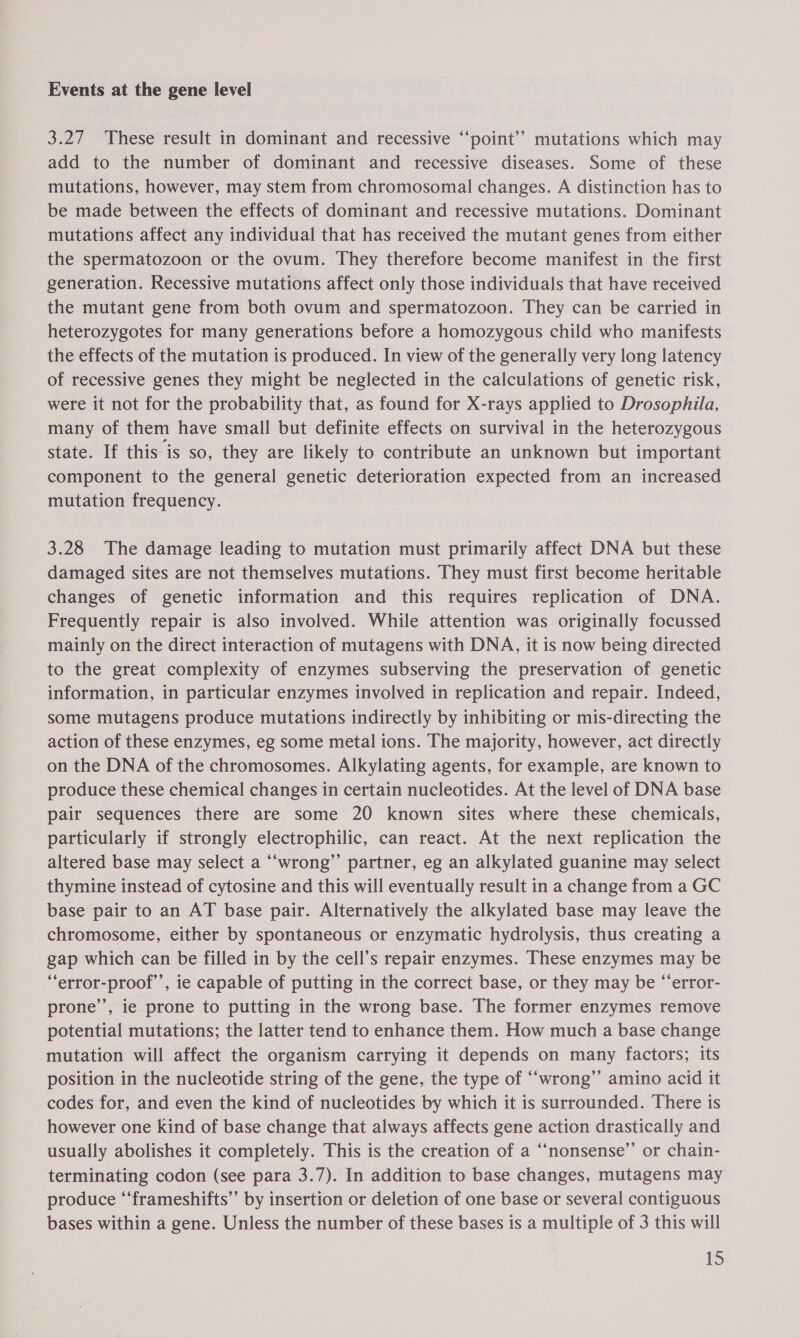 Events at the gene level 3.27 These result in dominant and recessive ‘“‘point’? mutations which may add to the number of dominant and recessive diseases. Some of these mutations, however, may stem from chromosomal changes. A distinction has to be made between the effects of dominant and recessive mutations. Dominant mutations affect any individual that has received the mutant genes from either the spermatozoon or the ovum. They therefore become manifest in the first generation. Recessive mutations affect only those individuals that have received the mutant gene from both ovum and spermatozoon. They can be carried in heterozygotes for many generations before a homozygous child who manifests the effects of the mutation is produced. In view of the generally very long latency of recessive genes they might be neglected in the calculations of genetic risk, were it not for the probability that, as found for X-rays applied to Drosophila, many of them have small but definite effects on survival in the heterozygous state. If this is so, they are likely to contribute an unknown but important component to the general genetic deterioration expected from an increased mutation frequency. 3.28 The damage leading to mutation must primarily affect DNA but these damaged sites are not themselves mutations. They must first become heritable changes of genetic information and this requires replication of DNA. Frequently repair is also involved. While attention was originally focussed mainly on the direct interaction of mutagens with DNA, it is now being directed to the great complexity of enzymes subserving the preservation of genetic information, in particular enzymes involved in replication and repair. Indeed, some mutagens produce mutations indirectly by inhibiting or mis-directing the action of these enzymes, eg some metal ions. The majority, however, act directly on the DNA of the chromosomes. Alkylating agents, for example, are known to produce these chemical changes in certain nucleotides. At the level of DNA base pair sequences there are some 20 known sites where these chemicals, particularly if strongly electrophilic, can react. At the next replication the altered base may select a “‘wrong”’ partner, eg an alkylated guanine may select thymine instead of cytosine and this will eventually result in a change from a GC base pair to an AT base pair. Alternatively the alkylated base may leave the chromosome, either by spontaneous or enzymatic hydrolysis, thus creating a gap which can be filled in by the cell’s repair enzymes. These enzymes may be “error-proof’’, ie capable of putting in the correct base, or they may be “‘error- prone’’, ie prone to putting in the wrong base. The former enzymes remove potential mutations; the latter tend to enhance them. How much a base change mutation will affect the organism carrying it depends on many factors; its position in the nucleotide string of the gene, the type of “‘wrong”’ amino acid it codes for, and even the kind of nucleotides by which it is surrounded. There is however one kind of base change that always affects gene action drastically and usually abolishes it completely. This is the creation of a “‘nonsense’’ or chain- terminating codon (see para 3.7). In addition to base changes, mutagens may produce “‘frameshifts’’ by insertion or deletion of one base or several contiguous bases within a gene. Unless the number of these bases is a multiple of 3 this will