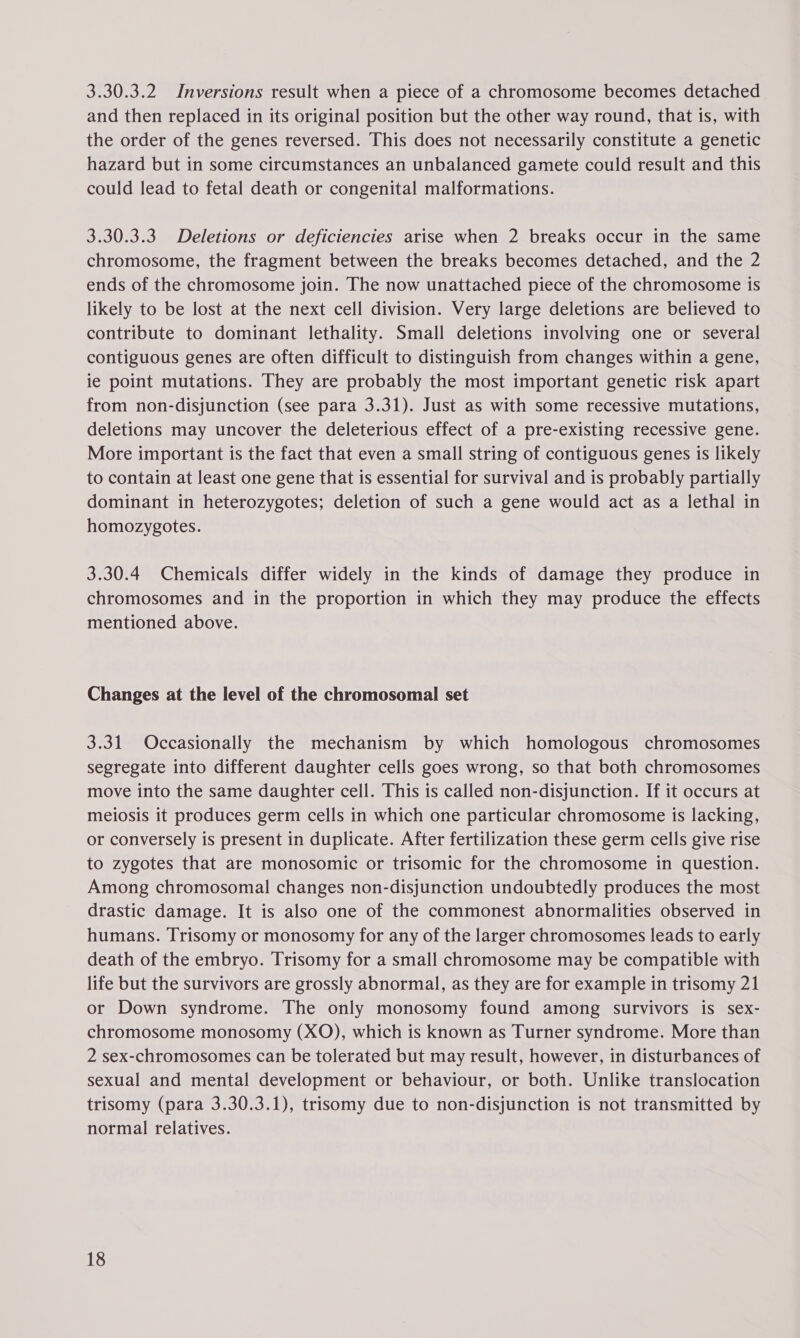 3.30.3.2 Inversions result when a piece of a chromosome becomes detached and then replaced in its original position but the other way round, that is, with the order of the genes reversed. This does not necessarily constitute a genetic hazard but in some circumstances an unbalanced gamete could result and this could lead to fetal death or congenital malformations. 3.30.3.3 Deletions or deficiencies arise when 2 breaks occur in the same chromosome, the fragment between the breaks becomes detached, and the 2 ends of the chromosome join. The now unattached piece of the chromosome is likely to be lost at the next cell division. Very large deletions are believed to contribute to dominant lethality. Small deletions involving one or several contiguous genes are often difficult to distinguish from changes within a gene, ie point mutations. They are probably the most important genetic risk apart from non-disjunction (see para 3.31). Just as with some recessive mutations, deletions may uncover the deleterious effect of a pre-existing recessive gene. More important is the fact that even a small string of contiguous genes is likely to contain at least one gene that is essential for survival and is probably partially dominant in heterozygotes; deletion of such a gene would act as a lethal in homozygotes. 3.30.4 Chemicals differ widely in the kinds of damage they produce in chromosomes and in the proportion in which they may produce the effects mentioned above. Changes at the level of the chromosomal set 3.31 Occasionally the mechanism by which homologous chromosomes segregate into different daughter cells goes wrong, so that both chromosomes move into the same daughter cell. This is called non-disjunction. If it occurs at meiosis it produces germ cells in which one particular chromosome is lacking, or conversely is present in duplicate. After fertilization these germ cells give rise to zygotes that are monosomic or trisomic for the chromosome in question. Among chromosomal changes non-disjunction undoubtedly produces the most drastic damage. It is also one of the commonest abnormalities observed in humans. Trisomy or monosomy for any of the larger chromosomes leads to early death of the embryo. Trisomy for a small chromosome may be compatible with life but the survivors are grossly abnormal, as they are for example in trisomy 21 or Down syndrome. The only monosomy found among survivors is sex- chromosome monosomy (XO), which is known as Turner syndrome. More than 2 sex-chromosomes can be tolerated but may result, however, in disturbances of sexual and mental development or behaviour, or both. Unlike translocation trisomy (para 3.30.3.1), trisomy due to non-disjunction is not transmitted by normal relatives.