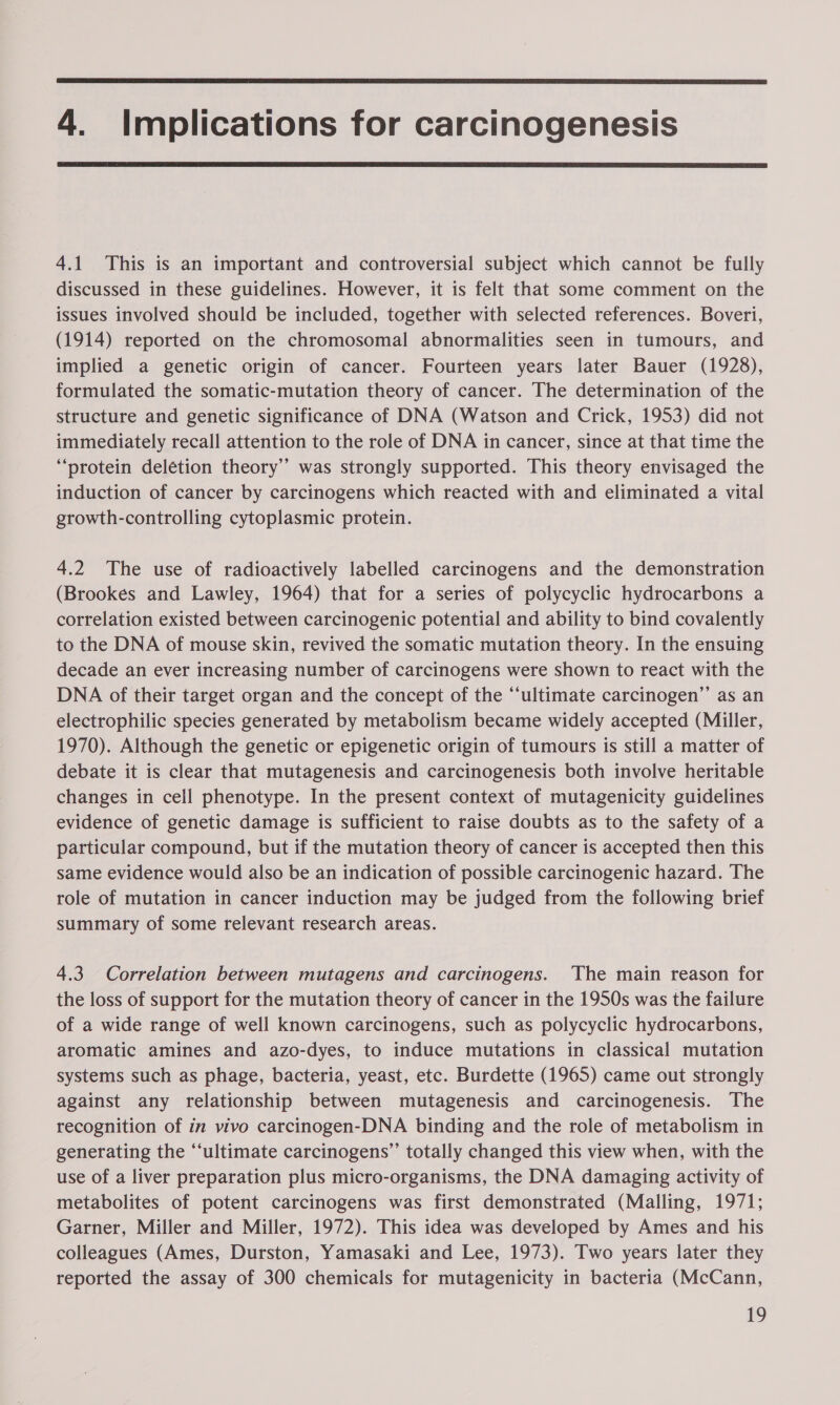  4. Implications for carcinogenesis  4.1 This is an important and controversial subject which cannot be fully discussed in these guidelines. However, it is felt that some comment on the issues involved should be included, together with selected references. Boveri, (1914) reported on the chromosomal abnormalities seen in tumours, and implied a genetic origin of cancer. Fourteen years later Bauer (1928), formulated the somatic-mutation theory of cancer. The determination of the structure and genetic significance of DNA (Watson and Crick, 1953) did not immediately recall attention to the role of DNA in cancer, since at that time the “protein delétion theory’’ was strongly supported. This theory envisaged the induction of cancer by carcinogens which reacted with and eliminated a vital growth-controlling cytoplasmic protein. 4.2 The use of radioactively labelled carcinogens and the demonstration (Brookes and Lawley, 1964) that for a series of polycyclic hydrocarbons a correlation existed between carcinogenic potential and ability to bind covalently to the DNA of mouse skin, revived the somatic mutation theory. In the ensuing decade an ever increasing number of carcinogens were shown to react with the DNA of their target organ and the concept of the “‘ultimate carcinogen”’ as an electrophilic species generated by metabolism became widely accepted (Miller, 1970). Although the genetic or epigenetic origin of tumours is still a matter of debate it is clear that mutagenesis and carcinogenesis both involve heritable changes in cell phenotype. In the present context of mutagenicity guidelines evidence of genetic damage is sufficient to raise doubts as to the safety of a particular compound, but if the mutation theory of cancer is accepted then this same evidence would also be an indication of possible carcinogenic hazard. The role of mutation in cancer induction may be judged from the following brief summary of some relevant research areas. 4.3 Correlation between mutagens and carcinogens. The main reason for the loss of support for the mutation theory of cancer in the 1950s was the failure of a wide range of well known carcinogens, such as polycyclic hydrocarbons, aromatic amines and azo-dyes, to induce mutations in classical mutation systems such as phage, bacteria, yeast, etc. Burdette (1965) came out strongly against any relationship between mutagenesis and carcinogenesis. The recognition of in vivo carcinogen-DNA binding and the role of metabolism in generating the “ultimate carcinogens’’ totally changed this view when, with the use of a liver preparation plus micro-organisms, the DNA damaging activity of metabolites of potent carcinogens was first demonstrated (Malling, 1971; Garner, Miller and Miller, 1972). This idea was developed by Ames and his colleagues (Ames, Durston, Yamasaki and Lee, 1973). Two years later they reported the assay of 300 chemicals for mutagenicity in bacteria (McCann,