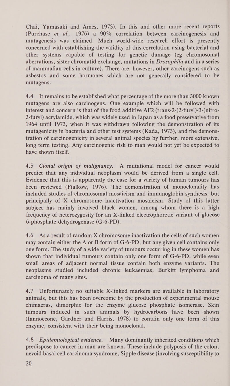 Chai, Yamasaki and Ames, 1975). In this and other more recent reports (Purchase et al., 1976) a 90% correlation between carcinogenesis and mutagenesis was claimed. Much world-wide research effort is presently concerned with establishing the validity of this correlation using bacterial and other systems capable of testing for genetic damage (eg chromosomal aberrations, sister chromatid exchange, mutations in Drosophila and in a series of mammalian cells in culture). There are, however, other carcinogens such as asbestos and some hormones which are not generally considered to be mutagens. 4.4 It remains to be established what percentage of the more than 3000 known mutagens are also carcinogens. One example which will be followed with interest and concern is that of the food additive AF2 (trans-2-(2-furyl)-3-(nitro- 2-furyl) acrylamide, which was widely used in Japan as a food preservative from 1964 until 1973, when it was withdrawn following the demonstration of its mutagenicity in bacteria and other test systems (Kada, 1973), and the demons- tration of carcinogenicity in several animal species by further, more extensive, long term testing. Any carcinogenic risk to man would not yet be expected to have shown itself. 4.5 Clonal origin of malignancy. A mutational model for cancer would predict that any individual neoplasm would be derived from a single cell. Evidence that this is apparently the case for a variety of human tumours has been reviewed (Fialkow, 1976). The demonstration of monoclonality has included studies of chromosomal mosaicism and immunoglobin synthesis, but principally of X chromosome inactivation mosaicism. Study of this latter subject has mainly involved black women, among whom there is a high frequency of heterozygosity for an X-linked electrophoretic variant of glucose 6-phosphate dehydrogenase (G-6-PD). 4.6 Asaresult of random X chromosome inactivation the cells of such women may contain either the A or B form of G-6-PD, but any given cell contains only one form. The study of a wide variety of tumours occurring in these women has shown that individual tumours contain only one form of G-6-PD, while even small areas of adjacent normal tissue contain both enzyme variants. The neoplasms studied included chronic leukaemias, Burkitt lymphoma and carcinoma of many sites. 4.7 Unfortunately no suitable X-linked markers are available in laboratory animals, but this has been overcome by the production of experimental mouse chimaeras, dimorphic for the enzyme glucose phosphate isomerase. Skin tumours induced in such animals by hydrocarbons have been shown (Iannoccone, Gardner and Harris, 1978) to contain only one form of this enzyme, consistent with their being monoclonal. 4.8 Epidemiological evidence. Many dominantly inherited conditions which predispose to cancer in man are known. These include polyposis of the colon, nevoid basal cell carcinoma syndrome, Sipple disease (involving susceptibility to