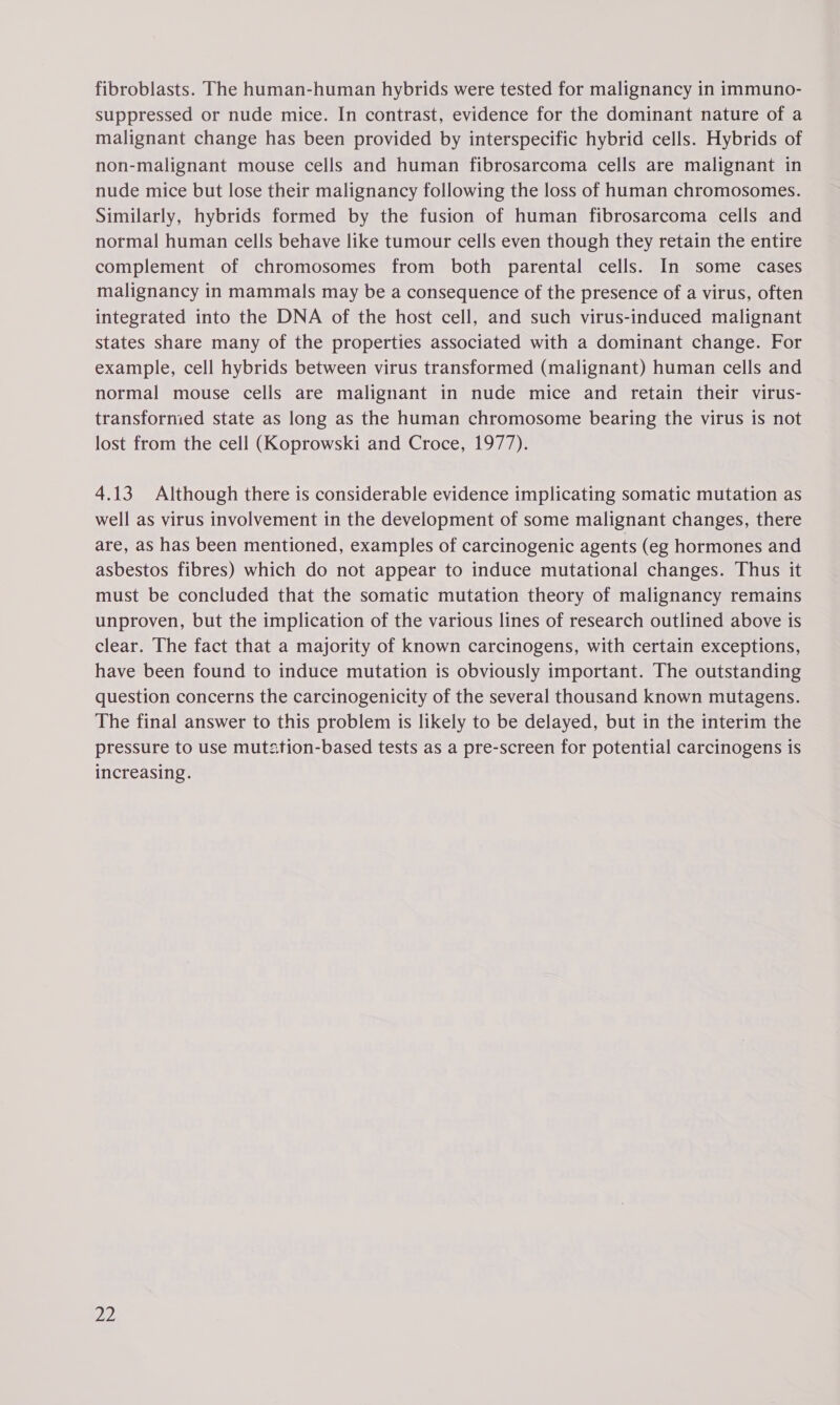 fibroblasts. The human-human hybrids were tested for malignancy in immuno- suppressed or nude mice. In contrast, evidence for the dominant nature of a malignant change has been provided by interspecific hybrid cells. Hybrids of non-malignant mouse cells and human fibrosarcoma cells are malignant in nude mice but lose their malignancy following the loss of human chromosomes. Similarly, hybrids formed by the fusion of human fibrosarcoma cells and normal human cells behave like tumour cells even though they retain the entire complement of chromosomes from both parental cells. In some cases malignancy in mammals may be a consequence of the presence of a virus, often integrated into the DNA of the host cell, and such virus-induced malignant states share many of the properties associated with a dominant change. For example, cell hybrids between virus transformed (malignant) human cells and normal mouse cells are malignant in nude mice and retain their virus- transformed state as long as the human chromosome bearing the virus is not lost from the cell (Koprowski and Croce, 1977). 4.13 Although there is considerable evidence implicating somatic mutation as well as virus involvement in the development of some malignant changes, there are, as has been mentioned, examples of carcinogenic agents (eg hormones and asbestos fibres) which do not appear to induce mutational changes. Thus it must be concluded that the somatic mutation theory of malignancy remains unproven, but the implication of the various lines of research outlined above is clear. The fact that a majority of known carcinogens, with certain exceptions, have been found to induce mutation is obviously important. The outstanding question concerns the carcinogenicity of the several thousand known mutagens. The final answer to this problem is likely to be delayed, but in the interim the pressure to use mutstion-based tests as a pre-screen for potential carcinogens is increasing.