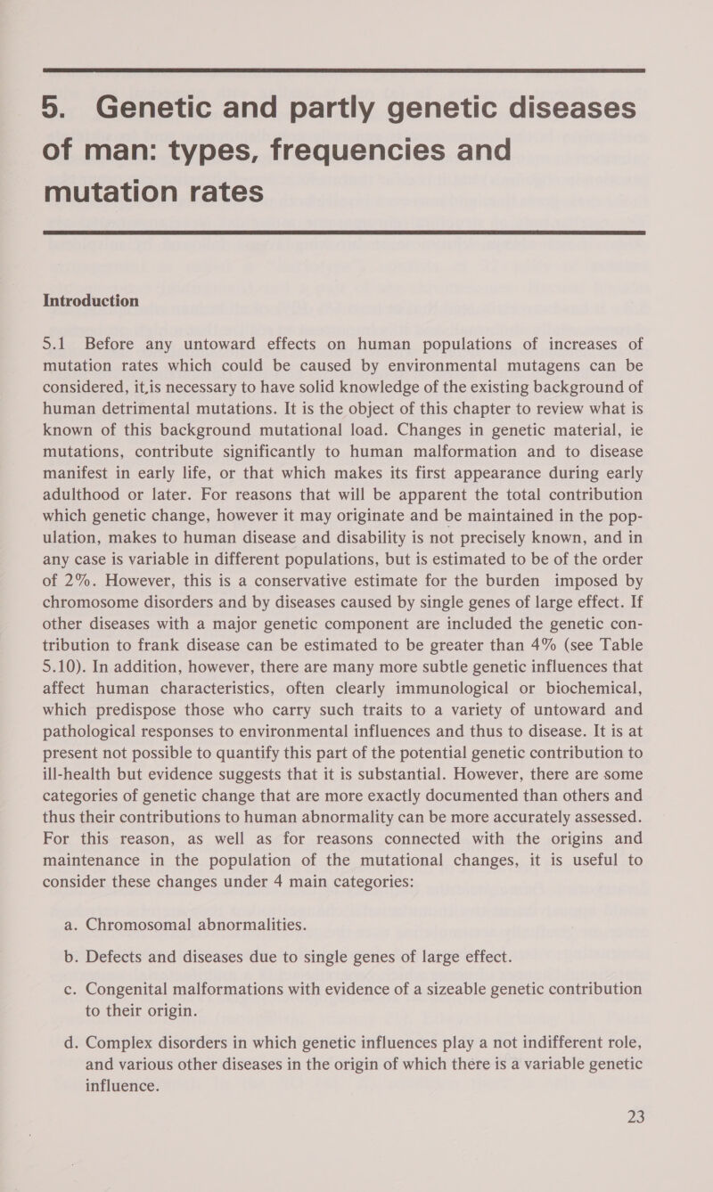  5. Genetic and partly genetic diseases of man: types, frequencies and mutation rates  Introduction 5.1 Before any untoward effects on human populations of increases of mutation rates which could be caused by environmental mutagens can be considered, it,is necessary to have solid knowledge of the existing background of human detrimental mutations. It is the object of this chapter to review what is known of this background mutational load. Changes in genetic material, ie mutations, contribute significantly to human malformation and to disease manifest in early life, or that which makes its first appearance during early adulthood or later. For reasons that will be apparent the total contribution which genetic change, however it may originate and be maintained in the pop- ulation, makes to human disease and disability is not precisely known, and in any case is variable in different populations, but is estimated to be of the order of 2%. However, this is a conservative estimate for the burden imposed by chromosome disorders and by diseases caused by single genes of large effect. If other diseases with a major genetic component are included the genetic con- tribution to frank disease can be estimated to be greater than 4% (see Table 5.10). In addition, however, there are many more subtle genetic influences that affect human characteristics, often clearly immunological or biochemical, which predispose those who carry such traits to a variety of untoward and pathological responses to environmental influences and thus to disease. It is at present not possible to quantify this part of the potential genetic contribution to ill-health but evidence suggests that it is substantial. However, there are some categories of genetic change that are more exactly documented than others and thus their contributions to human abnormality can be more accurately assessed. For this reason, as well as for reasons connected with the origins and maintenance in the population of the mutational changes, it is useful to consider these changes under 4 main categories: a. Chromosomal abnormalities. b. Defects and diseases due to single genes of large effect. c. Congenital malformations with evidence of a sizeable genetic contribution to their origin. d. Complex disorders in which genetic influences play a not indifferent role, and various other diseases in the origin of which there is a variable genetic influence.