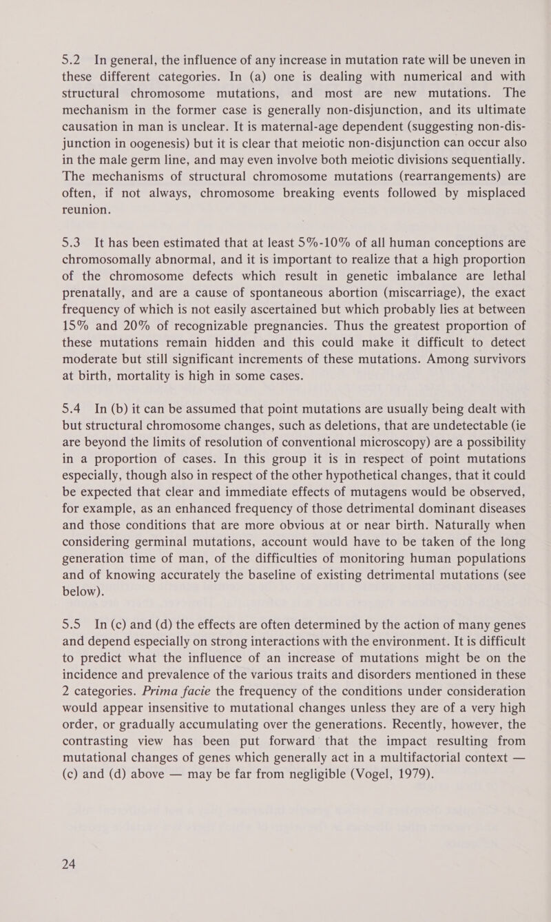 5.2 In general, the influence of any increase in mutation rate will be uneven in these different categories. In (a) one is dealing with numerical and with structural chromosome mutations, and most are new mutations. The mechanism in the former case is generally non-disjunction, and its ultimate causation in man is unclear. It is maternal-age dependent (suggesting non-dis- junction in oogenesis) but it is clear that meiotic non-disjunction can occur also in the male germ line, and may even involve both meiotic divisions sequentially. The mechanisms of structural chromosome mutations (rearrangements) are often, if not always, chromosome breaking events followed by misplaced reunion. 5.3 It has been estimated that at least 5%-10% of all human conceptions are chromosomally abnormal, and it is important to realize that a high proportion of the chromosome defects which result in genetic imbalance are lethal prenatally, and are a cause of spontaneous abortion (miscarriage), the exact frequency of which is not easily ascertained but which probably lies at between 15% and 20% of recognizable pregnancies. Thus the greatest proportion of these mutations remain hidden and this could make it difficult to detect moderate but still significant increments of these mutations. Among survivors at birth, mortality is high in some cases. 5.4 In (b) it can be assumed that point mutations are usually being dealt with but structural chromosome changes, such as deletions, that are undetectable (ie are beyond the limits of resolution of conventional microscopy) are a possibility in a proportion of cases. In this group it is in respect of point mutations especially, though also in respect of the other hypothetical changes, that it could be expected that clear and immediate effects of mutagens would be observed, for example, as an enhanced frequency of those detrimental dominant diseases and those conditions that are more obvious at or near birth. Naturally when considering germinal mutations, account would have to be taken of the long generation time of man, of the difficulties of monitoring human populations and of knowing accurately the baseline of existing detrimental mutations (see below). 5.5 In (c) and (d) the effects are often determined by the action of many genes and depend especially on strong interactions with the environment. It is difficult to predict what the influence of an increase of mutations might be on the incidence and prevalence of the various traits and disorders mentioned in these 2 categories. Prima facie the frequency of the conditions under consideration would appear insensitive to mutational changes unless they are of a very high order, or gradually accumulating over the generations. Recently, however, the contrasting view has been put forward that the impact resulting from mutational changes of genes which generally act in a multifactorial context — (c) and (d) above — may be far from negligible (Vogel, 1979).