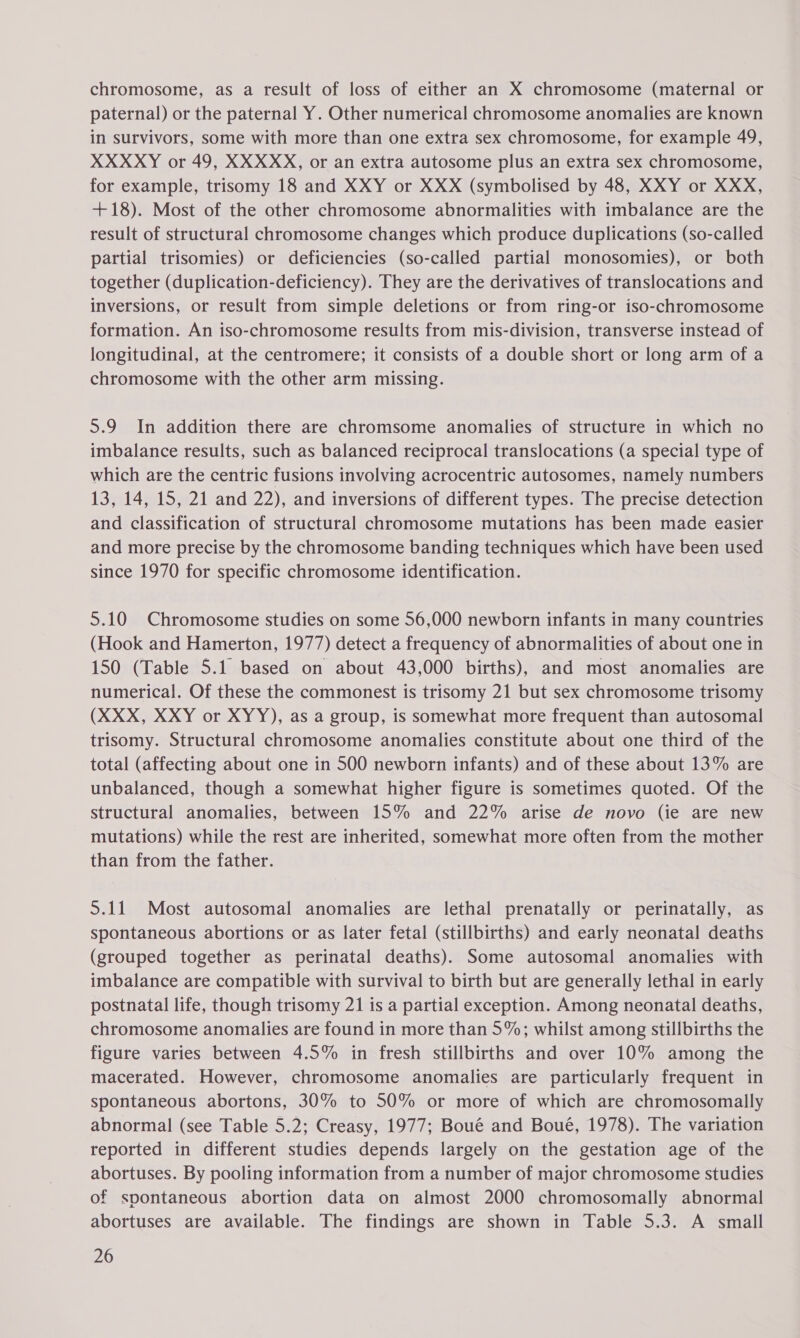 chromosome, as a result of loss of either an X chromosome (maternal or paternal) or the paternal Y. Other numerical chromosome anomalies are known in survivors, some with more than one extra sex chromosome, for example 49, XXXXY or 49, XXXXX, or an extra autosome plus an extra sex chromosome, for example, trisomy 18 and XXY or XXX (symbolised by 48, XXY or XXX, +18). Most of the other chromosome abnormalities with imbalance are the result of structural chromosome changes which produce duplications (so-called partial trisomies) or deficiencies (so-called partial monosomies), or both together (duplication-deficiency). They are the derivatives of translocations and inversions, or result from simple deletions or from ring-or iso-chromosome formation. An iso-chromosome results from mis-division, transverse instead of longitudinal, at the centromere; it consists of a double short or long arm of a chromosome with the other arm missing. 5.9 In addition there are chromsome anomalies of structure in which no imbalance results, such as balanced reciprocal translocations (a special type of which are the centric fusions involving acrocentric autosomes, namely numbers 13, 14, 15, 21 and 22), and inversions of different types. The precise detection and classification of structural chromosome mutations has been made easier and more precise by the chromosome banding techniques which have been used since 1970 for specific chromosome identification. 5.10 Chromosome studies on some 56,000 newborn infants in many countries (Hook and Hamerton, 1977) detect a frequency of abnormalities of about one in 150 (Table 5.1 based on about 43,000 births), and most anomalies are numerical. Of these the commonest is trisomy 21 but sex chromosome trisomy (XXX, XXY or XYY), as a group, is somewhat more frequent than autosomal trisomy. Structural chromosome anomalies constitute about one third of the total (affecting about one in 500 newborn infants) and of these about 13% are unbalanced, though a somewhat higher figure is sometimes quoted. Of the structural anomalies, between 15% and 22% arise de novo (ie are new mutations) while the rest are inherited, somewhat more often from the mother than from the father. 5.11 Most autosomal anomalies are lethal prenatally or perinatally, as spontaneous abortions or as later fetal (stillbirths) and early neonatal deaths (grouped together as perinatal deaths). Some autosomal anomalies with imbalance are compatible with survival to birth but are generally lethal in early postnatal life, though trisomy 21 is a partial exception. Among neonatal deaths, chromosome anomalies are found in more than 5%; whilst among stillbirths the figure varies between 4.5% in fresh stillbirths and over 10% among the macerated. However, chromosome anomalies are particularly frequent in spontaneous abortons, 30% to 50% or more of which are chromosomally abnormal (see Table 5.2; Creasy, 1977; Boué and Boué, 1978). The variation reported in different studies depends largely on the gestation age of the abortuses. By pooling information from a number of major chromosome studies of spontaneous abortion data on almost 2000 chromosomally abnormal abortuses are available. The findings are shown in Table 5.3. A small