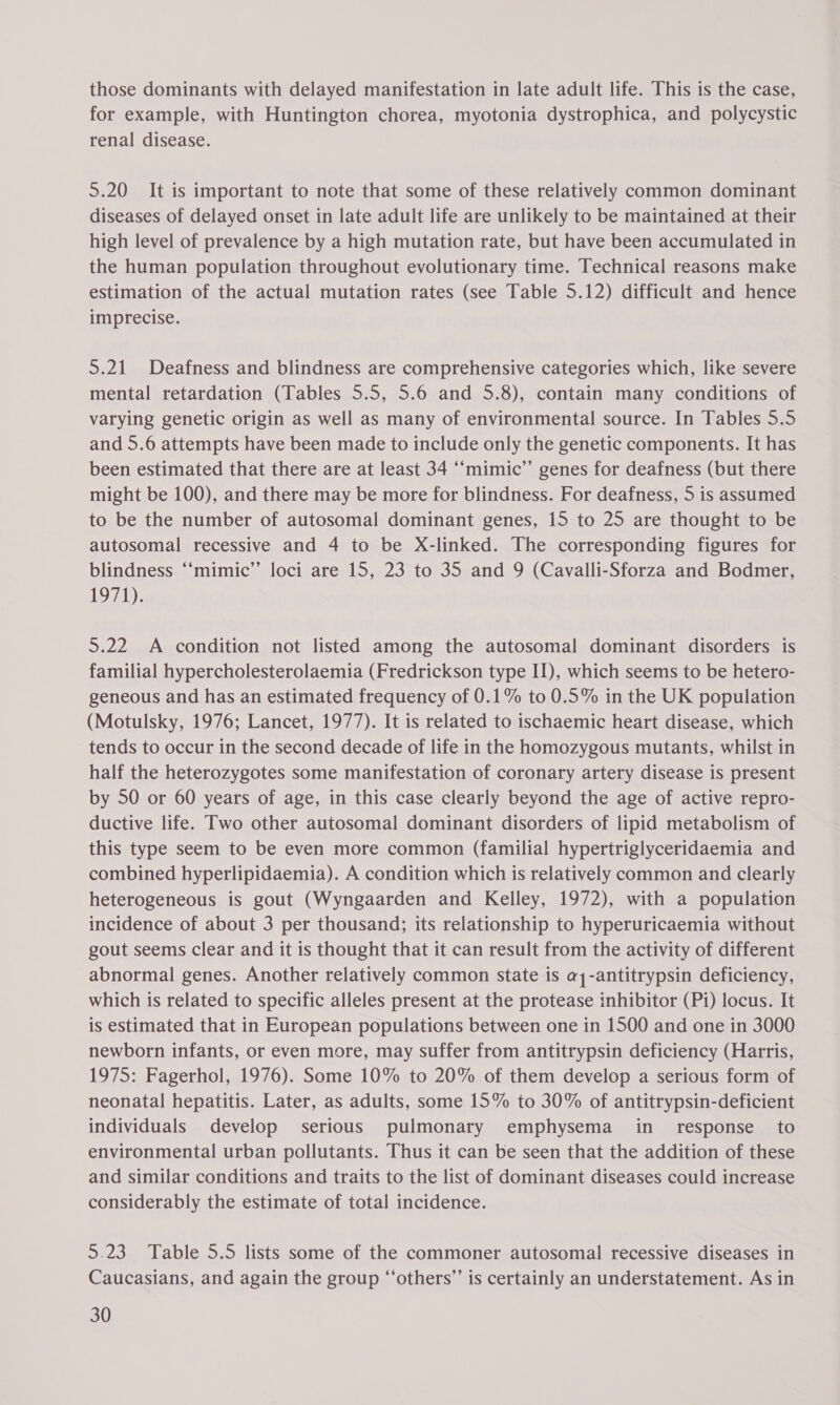 those dominants with delayed manifestation in late adult life. This is the case, for example, with Huntington chorea, myotonia dystrophica, and polycystic renal disease. 5.20 It is important to note that some of these relatively common dominant diseases of delayed onset in late adult life are unlikely to be maintained at their high level of prevalence by a high mutation rate, but have been accumulated in the human population throughout evolutionary time. Technical reasons make estimation of the actual mutation rates (see Table 5.12) difficult and hence imprecise. 5.21 Deafness and blindness are comprehensive categories which, like severe mental retardation (Tables 5.5, 5.6 and 5.8), contain many conditions of varying genetic origin as well as many of environmental source. In Tables 5.5 and 5.6 attempts have been made to include only the genetic components. It has been estimated that there are at least 34 ‘“‘mimic’”’ genes for deafness (but there might be 100), and there may be more for blindness. For deafness, 5 is assumed to be the number of autosomal dominant genes, 15 to 25 are thought to be autosomal recessive and 4 to be X-linked. The corresponding figures for blindness ‘‘mimic’’ loci are 15, 23 to 35 and 9 (Cavalli-Sforza and Bodmer, 1971). 5.22 A condition not listed among the autosomal dominant disorders is familial hypercholesterolaemia (Fredrickson type II), which seems to be hetero- geneous and has an estimated frequency of 0.1% to 0.5% in the UK population (Motulsky, 1976; Lancet, 1977). It is related to ischaemic heart disease, which tends to occur in the second decade of life in the homozygous mutants, whilst in half the heterozygotes some manifestation of coronary artery disease is present by 50 or 60 years of age, in this case clearly beyond the age of active repro- ductive life. Two other autosomal dominant disorders of lipid metabolism of this type seem to be even more common (familial hypertriglyceridaemia and combined hyperlipidaemia). A condition which is relatively common and clearly heterogeneous is gout (Wyngaarden and Kelley, 1972), with a population incidence of about 3 per thousand; its relationship to hyperuricaemia without gout seems clear and it is thought that it can result from the activity of different abnormal genes. Another relatively common state is a1-antitrypsin deficiency, which is related to specific alleles present at the protease inhibitor (Pi) locus. It is estimated that in European populations between one in 1500 and one in 3000 newborn infants, or even more, may suffer from antitrypsin deficiency (Harris, 1975: Fagerhol, 1976). Some 10% to 20% of them develop a serious form of neonatal hepatitis. Later, as adults, some 15% to 30% of antitrypsin-deficient individuals develop serious pulmonary emphysema in_ response to environmental urban pollutants. Thus it can be seen that the addition of these and similar conditions and traits to the list of dominant diseases could increase considerably the estimate of total incidence. 5.23 Table 5.5 lists some of the commoner autosomal recessive diseases in Caucasians, and again the group “‘others”’ is certainly an understatement. As in