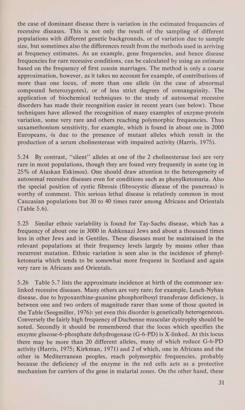 the case of dominant disease there is variation in the estimated frequencies of recessive diseases. This is not only the result of the sampling of different populations with different genetic backgrounds, or of variation due to sample size, but sometimes also the differences result from the methods used in arriving at frequency estimates. As an example, gene frequencies, and hence disease frequencies for rare recessive conditions, can be calculated by using an estimate based on the frequency of first cousin marriages. The method is only a coarse approximation, however, as it takes no account for example, of contributions of more than one locus, of more than one allele (in the case of abnormal compound heterozygotes), or of less strict degrees of consanguinity. The application of biochemical techniques to the study of autosomal recessive disorders has made their recognition easier in recent years (see below). These techniques have allowed the recognition of many examples of enzyme-protein variation, some very rare and others reaching polymorphic frequencies. Thus suxamethonium sensitivity, for example, which is found in about one in 2000 Europeans, “is due to the presence of mutant alleles which result in the production of a serum cholinesterase with impaired activity (Harris, 1975). 5.24 By contrast, “‘silent’’ alleles at one of the 2 cholinesterase loci are very rare in most populations, though they are found very frequently in some (eg in 25% of Alaskan Eskimos). One should draw attention to the heterogeneity of autosomal recessive diseases even for conditions such as phenylketonuria. Also the special position of cystic fibrosis (fibrocystic disease of the pancreas) is worthy of comment. This serious lethal disease is relatively common in most Caucasian populations but 30 to 40 times rarer among Africans and Orientals (Table 5.6). 5.25 Similar ethnic variability is found for Tay-Sachs disease, which has a frequency of about one in 3000 in Ashkenazi Jews and about a thousand times less in other Jews and in Gentiles. These diseases must be maintained in the relevant populations at their frequency levels largely by means other than recurrent mutation. Ethnic variation is seen also in the incidence of phenyl- ketonuria which tends to be somewhat more frequent in Scotland and again very rare in Africans and Orientals. 5.26 Table 5.7 lists the approximate incidence at birth of the commoner sex- linked recessive diseases. Many others are very rare; for example, Lesch-Nyhan disease, due to hypoxanthine-guanine phosphoribosyl transferase deficiency, is between one and two orders of magnitude rarer than some of those quoted in the Table (Seegmiller, 1976): yet even this disorder is genetically heterogeneous. Conversely the fairly high frequency of Duchenne muscular dystrophy should be noted. Secondly it should be remembered that the locus which specifies the enzyme glucose-6-phosphate dehydrogenase (G-6-PD) is X-linked. At this locus there may be more than 20 different alleles, many of which reduce G-6-PD activity (Harris, 1975; Kirkman, 1971) and 2 of which, one in Africans and the other in Mediterranean peoples, reach polymorphic frequencies, probably because the deficiency of the enzyme in the red cells acts as a protective mechanism for carriers of the gene in malarial zones. On the other hand, these