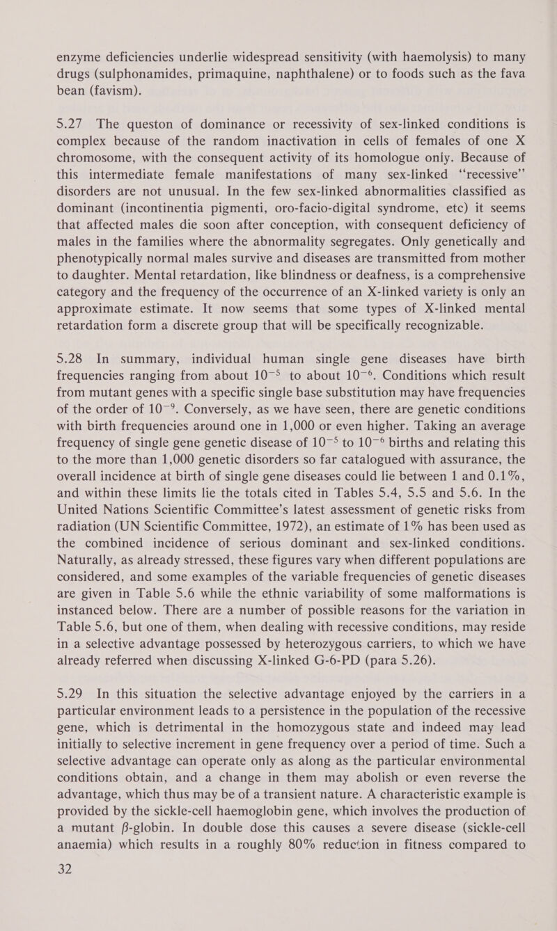 enzyme deficiencies underlie widespread sensitivity (with haemolysis) to many drugs (sulphonamides, primaquine, naphthalene) or to foods such as the fava bean (favism). 5.27 The queston of dominance or recessivity of sex-linked conditions is complex because of the random inactivation in cells of females of one X chromosome, with the consequent activity of its homologue only. Because of this intermediate female manifestations of many sex-linked ‘‘recessive’’ disorders are not unusual. In the few sex-linked abnormalities classified as dominant (incontinentia pigmenti, oro-facio-digital syndrome, etc) it seems that affected males die soon after conception, with consequent deficiency of males in the families where the abnormality segregates. Only genetically and phenotypically normal males survive and diseases are transmitted from mother to daughter. Mental retardation, like blindness or deafness, is a comprehensive category and the frequency of the occurrence of an X-linked variety is only an approximate estimate. It now seems that some types of X-linked mental retardation form a discrete group that will be specifically recognizable. 5.28 In summary, individual human single gene diseases have birth frequencies ranging from about 10°° to about 10~°. Conditions which result from mutant genes with a specific single base substitution may have frequencies of the order of 10~°. Conversely, as we have seen, there are genetic conditions with birth frequencies around one in 1,000 or even higher. Taking an average frequency of single gene genetic disease of 10~° to 10~° births and relating this to the more than 1,000 genetic disorders so far catalogued with assurance, the overall incidence at birth of single gene diseases could lie between 1 and 0.1%, and within these limits lie the totals cited in Tables 5.4, 5.5 and 5.6. In the United Nations Scientific Committee’s latest assessment of genetic risks from radiation (UN Scientific Committee, 1972), an estimate of 1% has been used as the combined incidence of serious dominant and sex-linked conditions. Naturally, as already stressed, these figures vary when different populations are considered, and some examples of the variable frequencies of genetic diseases are given in Table 5.6 while the ethnic variability of some malformations is instanced below. There are a number of possible reasons for the variation in Table 5.6, but one of them, when dealing with recessive conditions, may reside in a selective advantage possessed by heterozygous carriers, to which we have already referred when discussing X-linked G-6-PD (para 5.26). 5.29 In this situation the selective advantage enjoyed by the carriers in a particular environment leads to a persistence in the population of the recessive gene, which is detrimental in the homozygous state and indeed may lead initially to selective increment in gene frequency over a period of time. Such a selective advantage can operate only as along as the particular environmental conditions obtain, and a change in them may abolish or even reverse the advantage, which thus may be of a transient nature. A characteristic example is provided by the sickle-cell haemoglobin gene, which involves the production of a mutant fB-globin. In double dose this causes a severe disease (sickle-cell anaemia) which results in a roughly 80% reduction in fitness compared to