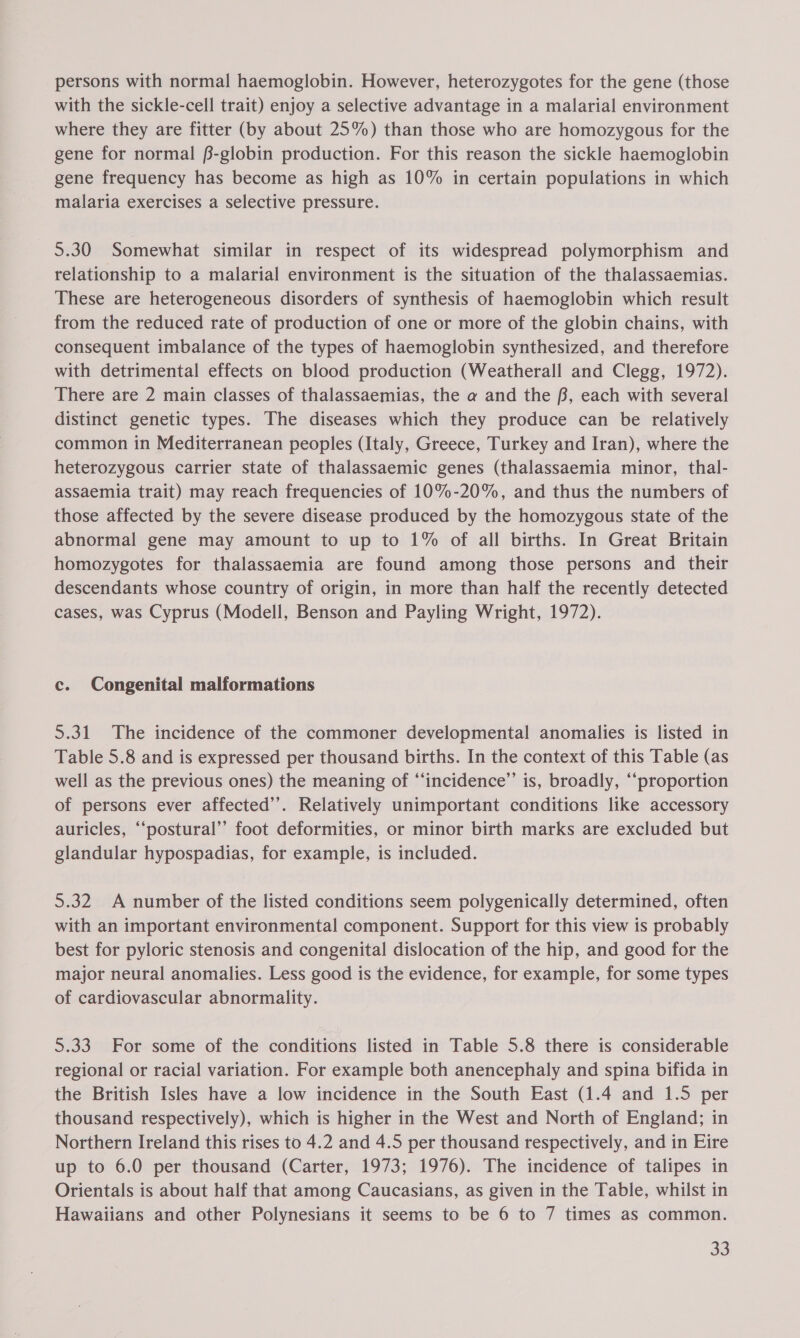 persons with normal haemoglobin. However, heterozygotes for the gene (those with the sickle-cell trait) enjoy a selective advantage in a malarial environment where they are fitter (by about 25%) than those who are homozygous for the gene for normal #-globin production. For this reason the sickle haemoglobin gene frequency has become as high as 10% in certain populations in which malaria exercises a selective pressure. 5.30 Somewhat similar in respect of its widespread polymorphism and relationship to a malarial environment is the situation of the thalassaemias. These are heterogeneous disorders of synthesis of haemoglobin which result from the reduced rate of production of one or more of the globin chains, with consequent imbalance of the types of haemoglobin synthesized, and therefore with detrimental effects on blood production (Weatherall and Clegg, 1972). There are 2 main classes of thalassaemias, the a and the f, each with several distinct genetic types. The diseases which they produce can be relatively common in Mediterranean peoples (Italy, Greece, Turkey and Iran), where the heterozygous carrier state of thalassaemic genes (thalassaemia minor, thal- assaemia trait) may reach frequencies of 10%-20%, and thus the numbers of those affected by the severe disease produced by the homozygous state of the abnormal gene may amount to up to 1% of all births. In Great Britain homozygotes for thalassaemia are found among those persons and their descendants whose country of origin, in more than half the recently detected cases, was Cyprus (Modell, Benson and Payling Wright, 1972). c. Congenital malformations 5.31 The incidence of the commoner developmental anomalies is listed in Table 5.8 and is expressed per thousand births. In the context of this Table (as well as the previous ones) the meaning of “‘incidence’”’ is, broadly, ‘‘proportion of persons ever affected’. Relatively unimportant conditions like accessory auricles, “‘postural’’ foot deformities, or minor birth marks are excluded but glandular hypospadias, for example, is included. 5.32 A number of the listed conditions seem polygenically determined, often with an important environmental component. Support for this view is probably best for pyloric stenosis and congenital dislocation of the hip, and good for the major neural anomalies. Less good is the evidence, for example, for some types of cardiovascular abnormality. 5.33 For some of the conditions listed in Table 5.8 there is considerable regional or racial variation. For example both anencephaly and spina bifida in the British Isles have a low incidence in the South East (1.4 and 1.5 per thousand respectively), which is higher in the West and North of England; in Northern Ireland this rises to 4.2 and 4.5 per thousand respectively, and in Eire up to 6.0 per thousand (Carter, 1973; 1976). The incidence of talipes in Orientals is about half that among Caucasians, as given in the Table, whilst in Hawaiians and other Polynesians it seems to be 6 to 7 times as common.