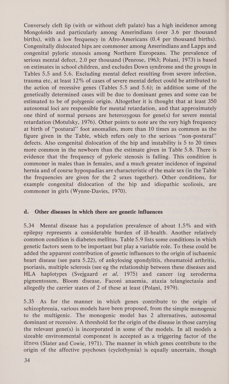 Conversely cleft lip (with or without cleft palate) has a high incidence among Mongoloids and particularly among Amerindians (over 3.6 per thousand births), with a low frequency in Afro-Americans (0.4 per thousand births). Congenitally dislocated hips are commoner among Amerindians and Lapps and congenital pyloric stenosis among Northern Europeans. The prevalence of serious mental defect, 2.0 per thousand (Penrose, 1963; Polani, 1973) is based on estimates in school children, and excludes Down syndrome and the groups in Tables 5.5 and 5.6. Excluding mental defect resulting from severe infection, trauma etc, at least 12% of cases of severe mental defect could be attributed to the action of recessive genes (Tables 5.5 and 5.6); in addition some of the genetically determined cases will be due to dominant genes and some can be estimated to be of polygenic origin. Altogether it is thought that at least 350 autosomal loci are responsible for mental retardation, and that approximately one third of normal persons are heterozygous for gene(s) for severe mental retardation (Motulsky, 1976). Other points to note are the very high frequency at birth of “‘postural”’ foot anomalies, more than 10 times as common as the figure given in the Table, which refers only to the serious “‘non-postural”’ defects. Also congenital dislocation of the hip and instability is 5 to 20 times more common in the newborn than the estimate given in Table 5.8. There is evidence that the frequency of pyloric stenosis is falling. This condition is commoner in males than in females, and a much greater incidence of inguinal hernia and of course hypospadias are characteristic of the male sex (in the Table the frequencies are given for the 2 sexes together). Other conditions, for example congenital dislocation of the hip and idiopathic scoliosis, are commoner in girls (Wynne-Davies, 1970). d. Other diseases in which there are genetic influences 5.34 Mental disease has a population prevalence of about 1.5% and with epilepsy represents a considerable burden of ill-health. Another relatively common condition is diabetes mellitus. Table 5.9 lists some conditions in which genetic factors seem to be important but play a variable role. To these could be added the apparent contribution of genetic influences to the origin of ischaemic heart disease (see para 5.22), of ankylosing spondylitis, rheumatoid arthritis, psoriasis, multiple sclerosis (see eg the relationship between these diseases and HLA haplotypes (Svejgaard et al, 1975) and cancer (eg xeroderma pigmentosum, Bloom disease, Faconi anaemia, ataxia telangiectasia and allegedly the carrier states of 2 of these at least (Polani, 1979). 5.35 As for the manner in which genes contribute to the origin of schizophrenia, various models have been proposed, from the simple monogenic to the multigenic. The monogenic model has 2 alternatives, autosomal dominant or recessive. A threshold for the origin of the disease in those carrying the relevant gene(s) is incorporated in some of the models. In all models a sizeable environmental component is accepted as a triggering factor of the illness (Slater and Cowie, 1971). The manner in which genes contribute to the origin of the affective psychoses (cyclothymia) is equally uncertain, though