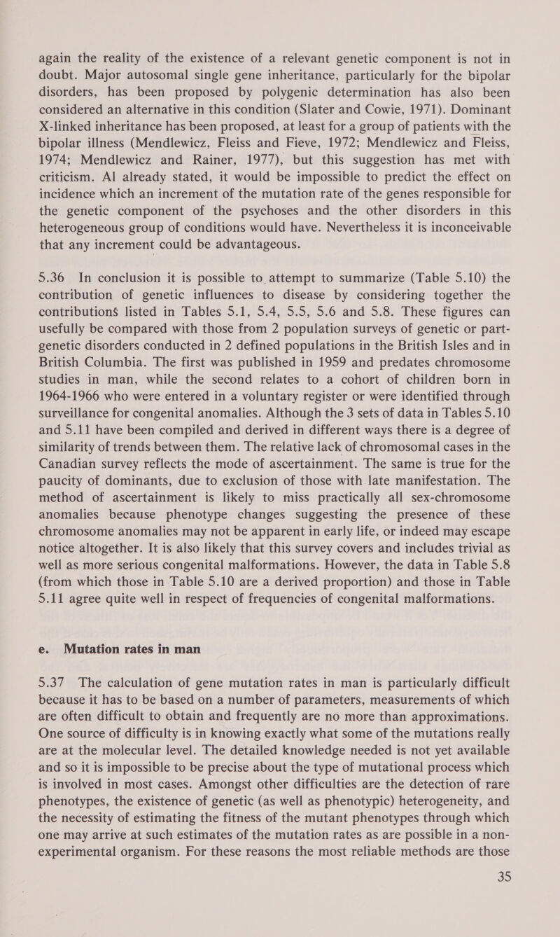 again the reality of the existence of a relevant genetic component is not in doubt. Major autosomal single gene inheritance, particularly for the bipolar disorders, has been proposed by polygenic determination has also been considered an alternative in this condition (Slater and Cowie, 1971). Dominant X-linked inheritance has been proposed, at least for a group of patients with the bipolar illness (Mendlewicz, Fleiss and Fieve, 1972; Mendlewicz and Fleiss, 1974; Mendlewicz and Rainer, 1977), but this suggestion has met with criticism. Al already stated, it would be impossible to predict the effect on incidence which an increment of the mutation rate of the genes responsible for the genetic component of the psychoses and the other disorders in this heterogeneous group of conditions would have. Nevertheless it is inconceivable that any increment could be advantageous. 5.36 In conclusion it is possible to, attempt to summarize (Table 5.10) the contribution of genetic influences to disease by considering together the contributions listed in Tables 5.1, 5.4, 5.5, 5.6 and 5.8. These figures can usefully be compared with those from 2 population surveys of genetic or part- genetic disorders conducted in 2 defined populations in the British Isles and in British Columbia. The first was published in 1959 and predates chromosome studies in man, while the second relates to a cohort of children born in 1964-1966 who were entered in a voluntary register or were identified through surveillance for congenital anomalies. Although the 3 sets of data in Tables 5.10 and 5.11 have been compiled and derived in different ways there is a degree of similarity of trends between them. The relative lack of chromosomal cases in the Canadian survey reflects the mode of ascertainment. The same is true for the paucity of dominants, due to exclusion of those with late manifestation. The method of ascertainment is likely to miss practically all sex-chromosome anomalies because phenotype changes suggesting the presence of these chromosome anomalies may not be apparent in early life, or indeed may escape notice altogether. It is also likely that this survey covers and includes trivial as well as more serious congenital malformations. However, the data in Table 5.8 (from which those in Table 5.10 are a derived proportion) and those in Table 5.11 agree quite well in respect of frequencies of congenital malformations. e. Mutation rates in man 5.37 The calculation of gene mutation rates in man is particularly difficult because it has to be based on a number of parameters, measurements of which are often difficult to obtain and frequently are no more than approximations. One source of difficulty is in knowing exactly what some of the mutations really are at the molecular level. The detailed knowledge needed is not yet available and so it is impossible to be precise about the type of mutational process which is involved in most cases. Amongst other difficulties are the detection of rare phenotypes, the existence of genetic (as well as phenotypic) heterogeneity, and the necessity of estimating the fitness of the mutant phenotypes through which one may arrive at such estimates of the mutation rates as are possible in a non- experimental organism. For these reasons the most reliable methods are those