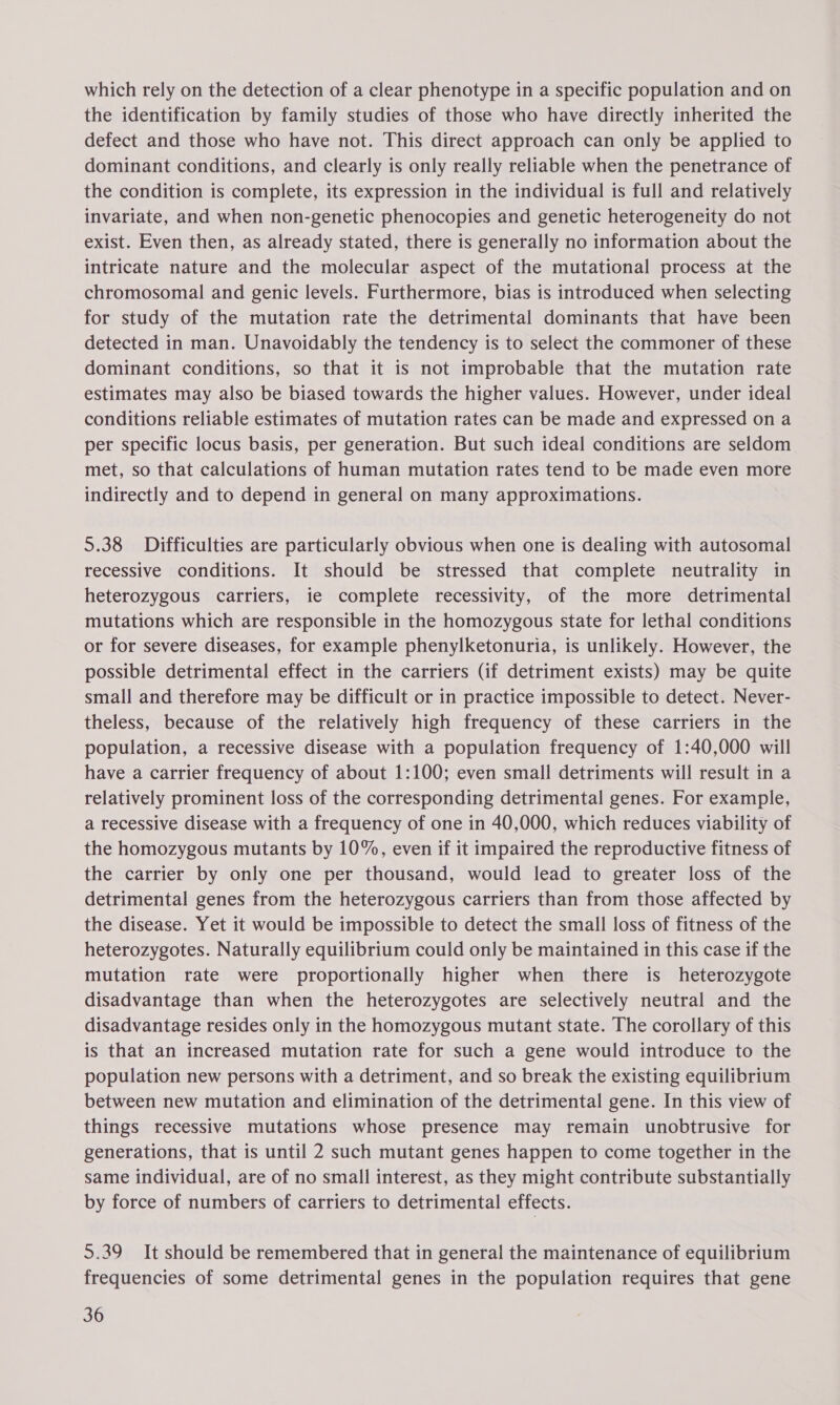 which rely on the detection of a clear phenotype in a specific population and on the identification by family studies of those who have directly inherited the defect and those who have not. This direct approach can only be applied to dominant conditions, and clearly is only really reliable when the penetrance of the condition is complete, its expression in the individual is full and relatively invariate, and when non-genetic phenocopies and genetic heterogeneity do not exist. Even then, as already stated, there is generally no information about the intricate nature and the molecular aspect of the mutational process at the chromosomal and genic levels. Furthermore, bias is introduced when selecting for study of the mutation rate the detrimental dominants that have been detected in man. Unavoidably the tendency is to select the commoner of these dominant conditions, so that it is not improbable that the mutation rate estimates may also be biased towards the higher values. However, under ideal conditions reliable estimates of mutation rates can be made and expressed on a per specific locus basis, per generation. But such ideal conditions are seldom met, so that calculations of human mutation rates tend to be made even more indirectly and to depend in general on many approximations. 5.38 Difficulties are particularly obvious when one is dealing with autosomal recessive conditions. It should be stressed that complete neutrality in heterozygous carriers, ie complete recessivity, of the more detrimental mutations which are responsible in the homozygous state for lethal conditions or for severe diseases, for example phenylketonuria, is unlikely. However, the possible detrimental effect in the carriers (if detriment exists) may be quite small and therefore may be difficult or in practice impossible to detect. Never- theless, because of the relatively high frequency of these carriers in the population, a recessive disease with a population frequency of 1:40,000 will have a carrier frequency of about 1:100; even small detriments will result in a relatively prominent loss of the corresponding detrimental genes. For example, a recessive disease with a frequency of one in 40,000, which reduces viability of the homozygous mutants by 10%, even if it impaired the reproductive fitness of the carrier by only one per thousand, would lead to greater loss of the detrimental genes from the heterozygous carriers than from those affected by the disease. Yet it would be impossible to detect the small loss of fitness of the heterozygotes. Naturally equilibrium could only be maintained in this case if the mutation rate were proportionally higher when there is heterozygote disadvantage than when the heterozygotes are selectively neutral and the disadvantage resides only in the homozygous mutant state. The corollary of this is that an increased mutation rate for such a gene would introduce to the population new persons with a detriment, and so break the existing equilibrium between new mutation and elimination of the detrimental gene. In this view of things recessive mutations whose presence may remain unobtrusive for generations, that is until 2 such mutant genes happen to come together in the same individual, are of no small interest, as they might contribute substantially by force of numbers of carriers to detrimental effects. 5.39 It should be remembered that in general the maintenance of equilibrium frequencies of some detrimental genes in the population requires that gene