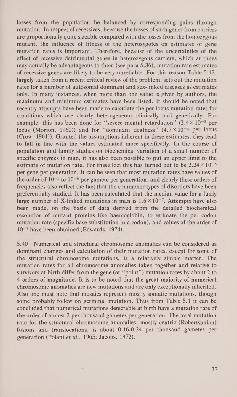 losses from the population be balanced by corresponding gains through mutation. In respect of recessives, because the losses of such genes from carriers are proportionally quite sizeable compared with the losses from the homozygous mutant, the influence of fitness of the heterozygotes on estimates of gene mutation rates is important. Therefore, because of the uncertainties of the effect of recessive detrimental genes in heterozygous carriers, which at times may actually be advantageous to them (see para 5.36), mutation rate estimates of recessive genes are likely to be very unreliable. For this reason Table 5.12, largely taken from a recent critical review of the problem, sets out the mutation rates for a number of autosomal dominant and sex-linked diseases as estimates only. In many instances, when more than one value is given by authors, the maximum and minimum estimates have been listed. It should be noted that recently attempts have been made to calculate the per locus mutation rates for conditions which are clearly heterogeneous clinically and genetically. For example, this has been done for “severe mental retardation” (2.410 per locus (Morton, 1960)) and for ‘‘dominant deafness’? (4.71075 per locus (Crow, 1961)). Granted the assumptions inherent in these estimates, they tend to fall in line with the values estimated more specifically. In the course of population and family studies on biochemical variation of a small number of specific enzymes in man, it has also been possible to put an upper limit to the estimate of mutation rate. For these loci this has turned out to be 2.24 10&gt; per gene per generation. It can be seen that most mutation rates have values of the order of 107° to 10~° per gamete per generation, and clearly these orders of frequencies also reflect the fact that the commoner types of disorders have been preferentially studied. It has been calculated that the median value for a fairly large number of X-linked mutations in man is 1.6107’. Attempts have also been made, on the basis of data derived from the detailed biochemical resolution of mutant proteins like haemoglobin, to estimate the per codon mutation rate (specific base substitution in a codon), and values of the order of 10~° have been obtained (Edwards, 1974). 5.40 Numerical and structural chromosome anomalies can be considered as dominant changes and calculation of their mutation rates, except for some of the structural chromosome mutations, is a relatively simple matter. The mutation rates for all chromosome anomalies taken together and relative to survivors at birth differ from the gene (or “‘point’’) mutation rates by about 2 to 4 orders of magnitude. It is to be noted that the great majority of numerical chromosome anomalies are new mutations and are only exceptionally inherited. Also one must note that mosaics represent mostly somatic mutations, though some probably follow on germinal mutation. Thus from Table 5.1 it can be concluded that numerical mutations detectable at birth have a mutation rate of the order of almost 2 per thousand gametes per generation. The total mutation rate for the structural chromosome anomalies, mostly centric (Robertsonian) fusions and translocations, is about 0.16-0.24 per thousand gametes per generation (Polani et al., 1965; Jacobs, 1972).