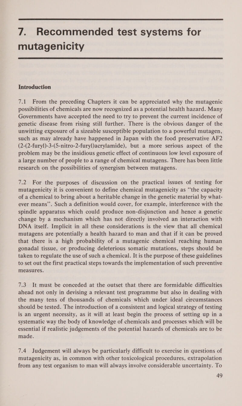 7. Recommended test systems for mutagenicity Introduction 7.1 From the preceding Chapters it can be appreciated why the mutagenic possibilities of chemicals are now recognized as a potential health hazard. Many Governments have accepted the need to try to prevent the current incidence of genetic disease from rising still further. There is the obvious danger of the unwitting exposure of a sizeable susceptible population to a powerful mutagen, such as may already have happened in Japan with the food preservative AF2 (2-(2-furyl)-3-(S-nitro-2-furyl)acrylamide), but a more serious aspect of the problem may be the insidious genetic effect of continuous low level exposure of a large number of people to a range of chemical mutagens. There has been little research on the possibilities of synergism between mutagens. 7.2 For the purposes of discussion on the practical issues of testing for mutagenicity it is convenient to define chemical mutagenicity as “‘the capacity of a chemical to bring about a heritable change in the genetic material by what- ever means’’. Such a definition would cover, for example, interference with the spindle apparatus which could produce non-disjunction and hence a genetic change by a mechanism which has not directly involved an interaction with DNA itself. Implicit in all these considerations is the view that all chemical mutagens are potentially a health hazard to man and that if it can be proved that there is a high probability of a mutagenic chemical reaching human gonadal tissue, or producing deleterious somatic mutations, steps should be taken to regulate the use of such a chemical. It is the purpose of these guidelines to set out the first practical steps towards the implementation of such preventive measures. 7.3 It must be conceded at the outset that there are formidable difficulties ahead not only in devising a relevant test programme but also in dealing with the many tens of thousands of chemicals which under ideal circumstances should be tested. The introduction of a consistent and logical strategy of testing is an urgent necessity, as it will at least begin the process of setting up in a systematic way the body of knowledge of chemicals and processes which will be essential if realistic judgements of the potential hazards of chemicals are to be made. 7.4 Judgement will always be particularly difficult to exercise in questions of mutagenicity as, in common with other toxicological procedures, extrapolation from any test organism to man will always involve considerable uncertainty. To