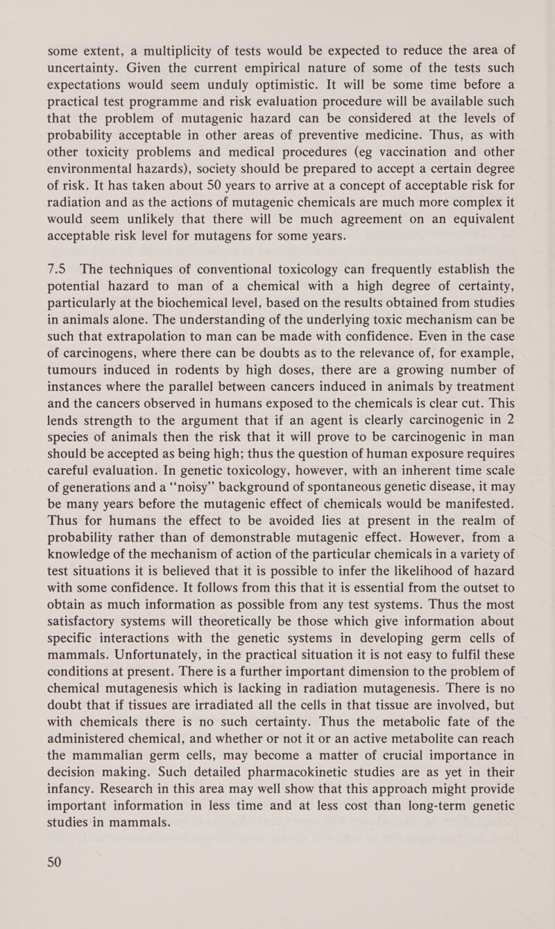 some extent, a multiplicity of tests would be expected to reduce the area of uncertainty. Given the current empirical nature of some of the tests such expectations would seem unduly optimistic. It will be some time before a practical test programme and risk evaluation procedure will be available such that the problem of mutagenic hazard can be considered at the levels of probability acceptable in other areas of preventive medicine. Thus, as with other toxicity problems and medical procedures (eg vaccination and other environmental hazards), society should be prepared to accept a certain degree of risk. It has taken about 50 years to arrive at a concept of acceptable risk for radiation and as the actions of mutagenic chemicals are much more complex it would seem unlikely that there will be much agreement on an equivalent acceptable risk level for mutagens for some years. 7.5 The techniques of conventional toxicology can frequently establish the potential hazard to man of a chemical with a high degree of certainty, particularly at the biochemical level, based on the results obtained from studies in animals alone. The understanding of the underlying toxic mechanism can be such that extrapolation to man can be made with confidence. Even in the case of carcinogens, where there can be doubts as to the relevance of, for example, tumours induced in rodents by high doses, there are a growing number of instances where the parallel between cancers induced in animals by treatment and the cancers observed in humans exposed to the chemicals is clear cut. This lends strength to the argument that if an agent is clearly carcinogenic in 2 species of animals then the risk that it will prove to be carcinogenic in man should be accepted as being high; thus the question of human exposure requires careful evaluation. In genetic toxicology, however, with an inherent time scale of generations and a ‘“‘noisy’”’ background of spontaneous genetic disease, it may be many years before the mutagenic effect of chemicals would be manifested. Thus for humans the effect to be avoided lies at present in the realm of probability rather than of demonstrable mutagenic effect. However, from a knowledge of the mechanism of action of the particular chemicals in a variety of test situations it is believed that it is possible to infer the likelihood of hazard with some confidence. It follows from this that it is essential from the outset to obtain as much information as possible from any test systems. Thus the most satisfactory systems will theoretically be those which give information about specific interactions with the genetic systems in developing germ cells of mammals. Unfortunately, in the practical situation it is not easy to fulfil these conditions at present. There is a further important dimension to the problem of chemical mutagenesis which is lacking in radiation mutagenesis. There is no doubt that if tissues are irradiated all the cells in that tissue are involved, but with chemicals there is no such certainty. Thus the metabolic fate of the administered chemical, and whether or not it or an active metabolite can reach the mammalian germ cells, may become a matter of crucial importance in decision making. Such detailed pharmacokinetic studies are as yet in their infancy. Research in this area may well show that this approach might provide important information in less time and at less cost than long-term genetic studies in mammals. |