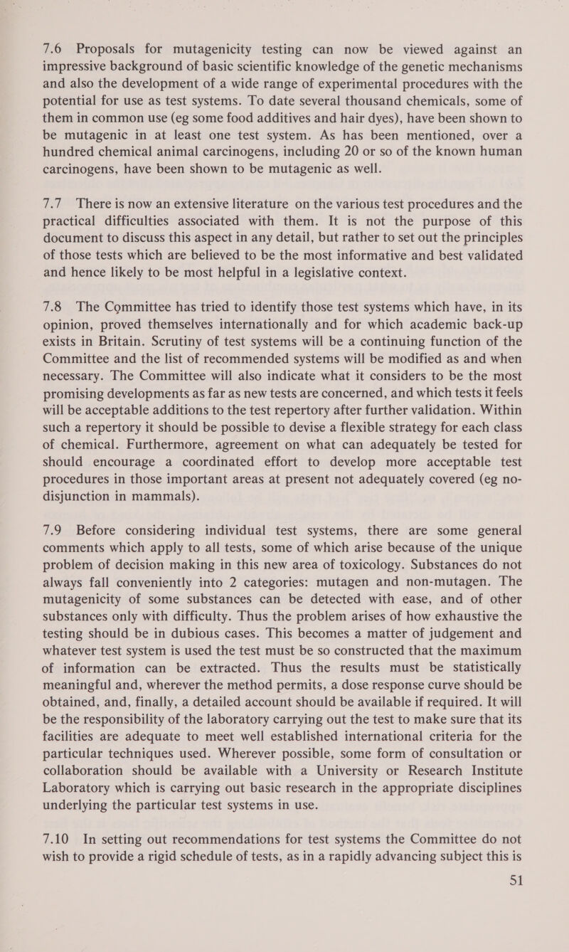 7.6 Proposals for mutagenicity testing can now be viewed against an impressive background of basic scientific knowledge of the genetic mechanisms and also the development of a wide range of experimental procedures with the potential for use as test systems. To date several thousand chemicals, some of them in common use (eg some food additives and hair dyes), have been shown to be mutagenic in at least one test system. As has been mentioned, over a hundred chemical animal carcinogens, including 20 or so of the known human carcinogens, have been shown to be mutagenic as well. 7.7 There is now an extensive literature on the various test procedures and the practical difficulties associated with them. It is not the purpose of this document to discuss this aspect in any detail, but rather to set out the principles of those tests which are believed to be the most informative and best validated and hence likely to be most helpful in a legislative context. 7.8 The Committee has tried to identify those test systems which have, in its opinion, proved themselves internationally and for which academic back-up exists in Britain. Scrutiny of test systems will be a continuing function of the Committee and the list of recommended systems will be modified as and when necessary. The Committee will also indicate what it considers to be the most promising developments as far as new tests are concerned, and which tests it feels will be acceptable additions to the test repertory after further validation. Within such a repertory it should be possible to devise a flexible strategy for each class of chemical. Furthermore, agreement on what can adequately be tested for should encourage a coordinated effort to develop more acceptable test procedures in those important areas at present not adequately covered (eg no- disjunction in mammals). 7.9 Before considering individual test systems, there are some general comments which apply to all tests, some of which arise because of the unique problem of decision making in this new area of toxicology. Substances do not always fall conveniently into 2 categories: mutagen and non-mutagen. The mutagenicity of some substances can be detected with ease, and of other substances only with difficulty. Thus the problem arises of how exhaustive the testing should be in dubious cases. This becomes a matter of judgement and whatever test system is used the test must be so constructed that the maximum of information can be extracted. Thus the results must be statistically meaningful and, wherever the method permits, a dose response curve should be obtained, and, finally, a detailed account should be available if required. It will be the responsibility of the laboratory carrying out the test to make sure that its facilities are adequate to meet well established international criteria for the particular techniques used. Wherever possible, some form of consultation or collaboration should be available with a University or Research Institute Laboratory which is carrying out basic research in the appropriate disciplines underlying the particular test systems in use. 7.10 In setting out recommendations for test systems the Committee do not wish to provide a rigid schedule of tests, as in a rapidly advancing subject this is Sl