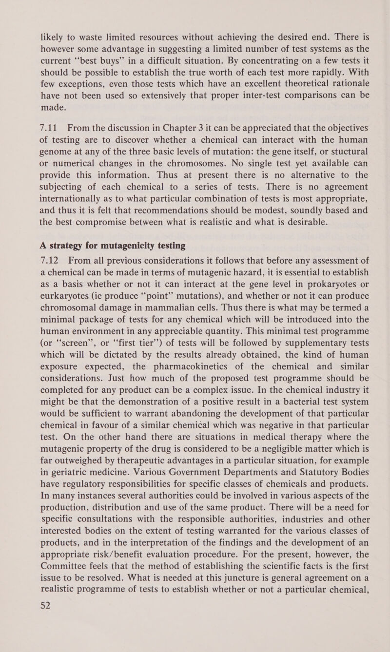likely to waste limited resources without achieving the desired end. There is however some advantage in suggesting a limited number of test systems as the current “best buys” in a difficult situation. By concentrating on a few tests it should be possible to establish the true worth of each test more rapidly. With few exceptions, even those tests which have an excellent theoretical rationale have not been used so extensively that proper inter-test comparisons can be made. 7.11 From the discussion in Chapter 3 it can be appreciated that the objectives of testing are to discover whether a chemical can interact with the human genome at any of the three basic levels of mutation: the gene itself, or stuctural or numerical changes in the chromosomes. No single test yet available can provide this information. Thus at present there is no alternative to the subjecting of each chemical to a series of tests. There is no agreement internationally as to what particular combination of tests is most appropriate, and thus it is felt that recommendations should be modest, soundly based and the best compromise between what is realistic and what is desirable. A strategy for mutagenicity testing 7.12 From all previous considerations it follows that before any assessment of a chemical can be made in terms of mutagenic hazard, it is essential to establish as a basis whether or not it can interact at the gene level in prokaryotes or eurkaryotes (ie produce “‘point’”’ mutations), and whether or not it can produce chromosomal damage in mammalian cells. Thus there is what may be termed a minimal package of tests for any chemical which will be introduced into the human environment in any appreciable quantity. This minimal test programme (or “‘screen’’, or “‘first tier’) of tests will be followed by supplementary tests which will be dictated by the results already obtained, the kind of human exposure expected, the pharmacokinetics of the chemical and similar considerations. Just how much of the proposed test programme should be completed for any product can be a complex issue. In the chemical industry it might be that the demonstration of a positive result in a bacterial test system would be sufficient to warrant abandoning the development of that particular chemical in favour of a similar chemical which was negative in that particular test. On the other hand there are situations in medical therapy where the mutagenic property of the drug is considered to be a negligible matter which is far outweighed by therapeutic advantages in a particular situation, for example in geriatric medicine. Various Government Departments and Statutory Bodies have regulatory responsibilities for specific classes of chemicals and products. In many instances several authorities could be involved in various aspects of the production, distribution and use of the same product. There will be a need for specific consultations with the responsible authorities, industries and other interested bodies on the extent of testing warranted for the various classes of products, and in the interpretation of the findings and the development of an appropriate risk/benefit evaluation procedure. For the present, however, the Committee feels that the method of establishing the scientific facts is the first issue to be resolved. What is needed at this juncture is general agreement on a realistic programme of tests to establish whether or not a particular chemical,
