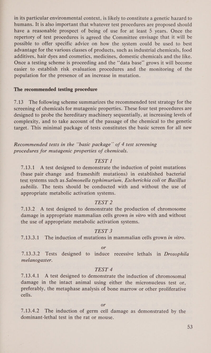 in its particular environmental context, is likely to constitute a genetic hazard to humans. It is also important that whatever test procedures are proposed should have a reasonable prospect of being of use for at least 5 years. Once the repertory of test procedures is agreed the Committee envisage that it will be possible to offer specific advice on how the system could be used to best advantage for the various classes of products, such as industrial chemicals, food additives, hair dyes and cosmetics, medicines, domestic chemicals and the like. Once a testing scheme is proceeding and the ‘‘data base”’ grows it will become easier to establish risk evaluation procedures and the monitoring of the population for the presence of an increase in mutation. The recommended testing procedure 7.13 The following scheme summarizes the recommended test strategy for the screening of chemicals for mutagenic properties. These four test procedures are designed to probe the hereditary machinery sequentially, at increasing levels of complexity, and to take account of the passage of the chemical to the genetic target. This minimal package of tests constitutes the basic screen for all new Recommended tests in the ‘‘basic package’ of 4 test screening procedures for mutagenic properties of chemicals. TEST 1 7.13.1 A test designed to demonstrate the induction of point mutations (base pair change and frameshift mutations) in established bacterial test: systems such as Salmonella typhimurium, Escherichia coli or Bacillus subtilis. The tests should be conducted with and without the use of appropriate metabolic activation systems. TEST 2 7.13.2 &lt;A test designed to demonstrate the production of chromosome damage in appropriate mammalian cells grown in vitro with and without the use of appropriate metabolic activation systems. TEST 3 7.13.3.1 The induction of mutations in mammalian cells grown in vitro. or 7.13.3.2 Tests designed to induce recessive lethals in Drosophila melanogaster. TEST 4 7.13.4.1 A test designed to demonstrate the induction of chromosomal damage in the intact animal using either the micronucleus test or, preferably, the metaphase analysis of bone marrow or other proliferative cells. or 7.13.4.2 The induction of germ cell damage as demonstrated by the dominant-lethal test in the rat or mouse.