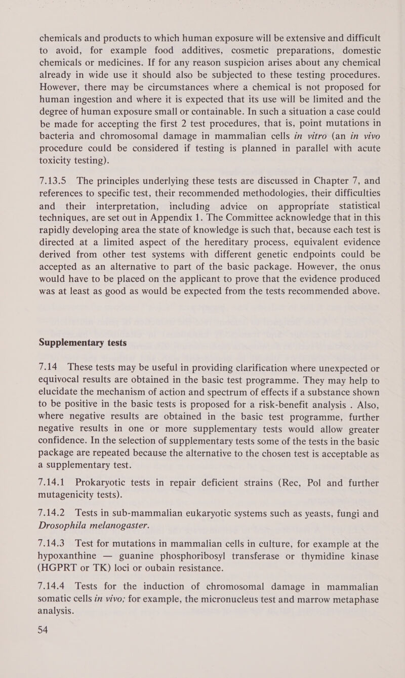 chemicals and products to which human exposure will be extensive and difficult to avoid, for example food additives, cosmetic preparations, domestic chemicals or medicines. If for any reason suspicion arises about any chemical already in wide use it should also be subjected to these testing procedures. However, there may be circumstances where a chemical is not proposed for human ingestion and where it is expected that its use will be limited and the degree of human exposure small or containable. In such a situation a case could be made for accepting the first 2 test procedures, that is, point mutations in bacteria and chromosomal damage in mammalian cells in vitro (an in vivo procedure could be considered if testing is planned in parallel with acute toxicity testing). 7.13.5 The principles underlying these tests are discussed in Chapter 7, and references to specific test, their recommended methodologies, their difficulties and their interpretation, including advice on appropriate statistical techniques, are set out in Appendix 1. The Committee acknowledge that in this rapidly developing area the state of knowledge is such that, because each test is directed at a limited aspect of the hereditary process, equivalent evidence derived from other test systems with different genetic endpoints could be accepted as an alternative to part of the basic package. However, the onus would have to be placed on the applicant to prove that the evidence produced was at least as good as would be expected from the tests recommended above. Supplementary tests 7.14 These tests may be useful in providing clarification where unexpected or equivocal results are obtained in the basic test programme. They may help to elucidate the mechanism of action and spectrum of effects if a substance shown to be positive in the basic tests is proposed for a risk-benefit analysis . Also, where negative results are obtained in the basic test programme, further negative results in one or more supplementary tests would allow greater confidence. In the selection of supplementary tests some of the tests in the basic package are repeated because the alternative to the chosen test is acceptable as a supplementary test. 7.14.1 Prokaryotic tests in repair deficient strains (Rec, Pol and further mutagenicity tests). 7.14.2 Tests in sub-mammalian eukaryotic systems such as yeasts, fungi and Drosophila melanogaster. 7.14.3 Test for mutations in mammalian cells in culture, for example at the hypoxanthine — guanine phosphoribosyl transferase or thymidine kinase (HGPRT or TK) loci or oubain resistance. 7.14.4 Tests for the induction of chromosomal damage in mammalian somatic cells in vivo; for example, the micronucleus test and marrow metaphase analysis.