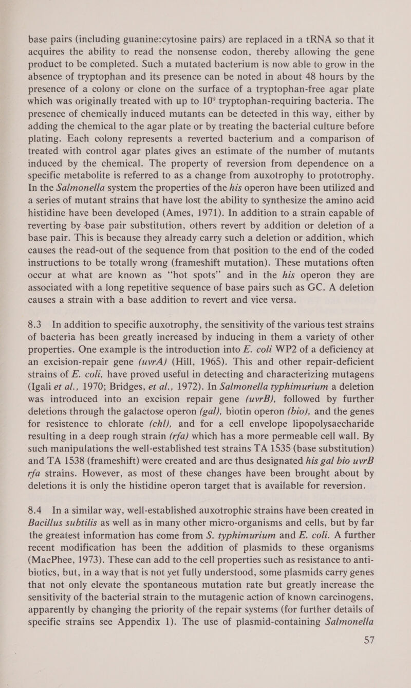 base pairs (including guanine:cytosine pairs) are replaced in a tRNA so that it acquires the ability to read the nonsense codon, thereby allowing the gene product to be completed. Such a mutated bacterium is now able to grow in the absence of tryptophan and its presence can be noted in about 48 hours by the presence of a colony or clone on the surface of a tryptophan-free agar plate which was originally treated with up to 10° tryptophan-requiring bacteria. The presence of chemically induced mutants can be detected in this way, either by adding the chemical to the agar plate or by treating the bacterial culture before plating. Each colony represents a reverted bacterium and a comparison of treated with control agar plates gives an estimate of the number of mutants induced by the chemical. The property of reversion from dependence on a specific metabolite is referred to as a change from auxotrophy to prototrophy. In the Salmonella system the properties of the his operon have been utilized and a series of mutant strains that have lost the ability to synthesize the amino acid histidine. have been developed (Ames, 1971). In addition to a strain capable of reverting by base pair substitution, others revert by addition or deletion of a base pair. This is because they already carry such a deletion or addition, which causes the read-out of the sequence from that position to the end of the coded instructions to be totally wrong (frameshift mutation). These mutations often occur at what are known as “hot spots” and in the his operon they are associated with a long repetitive sequence of base pairs such as GC. A deletion causes a strain with a base addition to revert and vice versa. 8.3 In addition to specific auxotrophy, the sensitivity of the various test strains of bacteria has been greatly increased by inducing in them a variety of other properties. One example is the introduction into E. coli WP2 of a deficiency at an excision-repair gene (uvrA) (Hill, 1965). This and other repair-deficient strains of E. coli, have proved useful in detecting and characterizing mutagens (Igali et al., 1970; Bridges, et al., 1972). In Salmonella typhimurium a deletion was introduced into an excision repair gene (uvrB), followed by further deletions through the galactose operon (gal), biotin operon (bio), and the genes for resistence to chlorate (chl), and for a cell envelope lipopolysaccharide resulting in a deep rough strain (rfa) which has a more permeable cell wall. By such manipulations the well-established test strains TA 1535 (base substitution) and TA 1538 (frameshift) were created and are thus designated his gal bio uvrB rfa strains. However, as most of these changes have been brought about by deletions it is only the histidine operon target that is available for reversion. 8.4 Ina similar way, well-established auxotrophic strains have been created in Bacillus subtilis as well as in many other micro-organisms and cells, but by far the greatest information has come from S. typhimurium and E. coli. A further recent modification has been the addition of plasmids to these organisms (MacPhee, 1973). These can add to the cell properties such as resistance to anti- biotics, but, in a way that is not yet fully understood, some plasmids carry genes that not only elevate the spontaneous mutation rate but greatly increase the sensitivity of the bacterial strain to the mutagenic action of known carcinogens, apparently by changing the priority of the repair systems (for further details of specific strains see Appendix 1). The use of plasmid-containing Salmonella oF