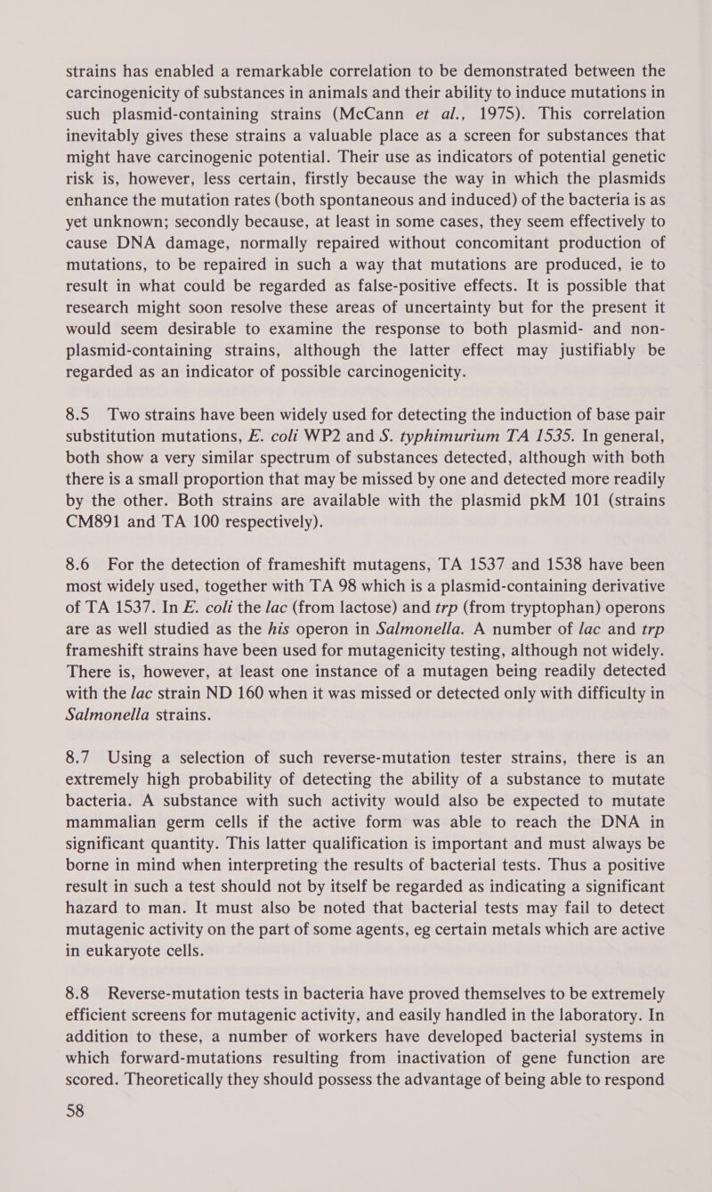 strains has enabled a remarkable correlation to be demonstrated between the carcinogenicity of substances in animals and their ability to induce mutations in such plasmid-containing strains (McCann et al., 1975). This correlation inevitably gives these strains a valuable place as a screen for substances that might have carcinogenic potential. Their use as indicators of potential genetic risk is, however, less certain, firstly because the way in which the plasmids enhance the mutation rates (both spontaneous and induced) of the bacteria is as yet unknown; secondly because, at least in some cases, they seem effectively to cause DNA damage, normally repaired without concomitant production of mutations, to be repaired in such a way that mutations are produced, ie to result in what could be regarded as false-positive effects. It is possible that research might soon resolve these areas of uncertainty but for the present it would seem desirable to examine the response to both plasmid- and non- plasmid-containing strains, although the latter effect may justifiably be regarded as an indicator of possible carcinogenicity. 8.5 Two strains have been widely used for detecting the induction of base pair substitution mutations, E. coli WP2 and S. typhimurium TA 1535. In general, both show a very similar spectrum of substances detected, although with both there is a small proportion that may be missed by one and detected more readily by the other. Both strains are available with the plasmid pkM 101 (strains CM891 and TA 100 respectively). 8.6 For the detection of frameshift mutagens, TA 1537 and 1538 have been most widely used, together with TA 98 which is a plasmid-containing derivative of TA 1537. In E. coli the lac (from lactose) and trp (from tryptophan) operons are as well studied as the his operon in Salmonella. A number of lac and trp frameshift strains have been used for mutagenicity testing, although not widely. There is, however, at least one instance of a mutagen being readily detected with the Jac strain ND 160 when it was missed or detected only with difficulty in Salmonella strains. 8.7 Using a selection of such reverse-mutation tester strains, there is an extremely high probability of detecting the ability of a substance to mutate bacteria. A substance with such activity would also be expected to mutate mammalian germ cells if the active form was able to reach the DNA in significant quantity. This latter qualification is important and must always be borne in mind when interpreting the results of bacterial tests. Thus a positive result in such a test should not by itself be regarded as indicating a significant hazard to man. It must also be noted that bacterial tests may fail to detect mutagenic activity on the part of some agents, eg certain metals which are active in eukaryote cells. 8.8 Reverse-mutation tests in bacteria have proved themselves to be extremely efficient screens for mutagenic activity, and easily handled in the laboratory. In addition to these, a number of workers have developed bacterial systems in which forward-mutations resulting from inactivation of gene function are scored. Theoretically they should possess the advantage of being able to respond 38