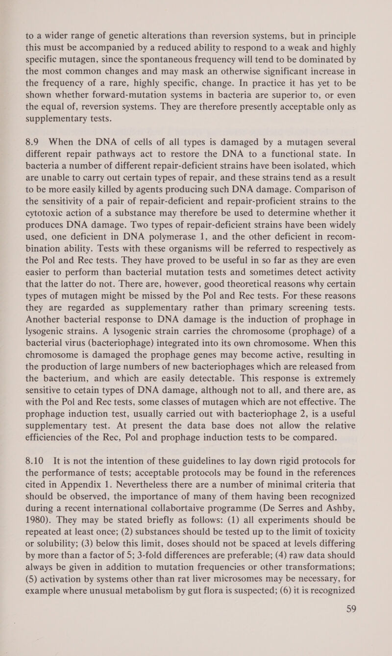 to a wider range of genetic alterations than reversion systems, but in principle this must be accompanied by a reduced ability to respond to a weak and highly specific mutagen, since the spontaneous frequency will tend to be dominated by the most common changes and may mask an otherwise significant increase in the frequency of a rare, highly specific, change. In practice it has yet to be shown whether forward-mutation systems in bacteria are superior to, or even the equal of, reversion systems. They are therefore presently acceptable only as supplementary tests. 8.9 When the DNA of cells of all types is damaged by a mutagen several different repair pathways act to restore the DNA to a functional state. In bacteria a number of different repair-deficient strains have been isolated, which are unable to carry out certain types of repair, and these strains tend as a result to be more easily killed by agents producing such DNA damage. Comparison of the sensitivity of a pair of repair-deficient and repair-proficient strains to the cytotoxic action of a substance may therefore be used to determine whether it produces DNA damage. Two types of repair-deficient strains have been widely used, one deficient in DNA polymerase 1, and the other deficient in recom- bination ability. Tests with these organisms will be referred to respectively as the Pol and Rec tests. They have proved to be useful in so far as they are even easier to perform than bacterial mutation tests and sometimes detect activity that the latter do not. There are, however, good theoretical reasons why certain types of mutagen might be missed by the Pol and Rec tests. For these reasons they are regarded as supplementary rather than primary screening tests. Another bacterial response to DNA damage is the induction of prophage in lysogenic strains. A lysogenic strain carries the chromosome (prophage) of a bacterial virus (bacteriophage) integrated into its own chromosome. When this chromosome is damaged the prophage genes may become active, resulting in the production of large numbers of new bacteriophages which are released from the bacterium, and which are easily detectable. This response is extremely sensitive to cetain types of DNA damage, although not to all, and there are, as with the Pol and Rec tests, some classes of mutagen which are not effective. The prophage induction test, usually carried out with bacteriophage 2, is a useful supplementary test. At present the data base does not allow the relative efficiencies of the Rec, Pol and prophage induction tests to be compared. 8.10 It is not the intention of these guidelines to lay down rigid protocols for the performance of tests; acceptable protocols may be found in the references cited in Appendix 1. Nevertheless there are a number of minimal criteria that should be observed, the importance of many of them having been recognized during a recent international collabortaive programme (De Serres and Ashby, 1980). They may be stated briefly as follows: (1) all experiments should be repeated at least once; (2) substances should be tested up to the limit of toxicity or solubility; (3) below this limit, doses should not be spaced at levels differing by more than a factor of 5; 3-fold differences are preferable; (4) raw data should always be given in addition to mutation frequencies or other transformations; (5) activation by systems other than rat liver microsomes may be necessary, for example where unusual metabolism by gut flora is suspected; (6) it is recognized